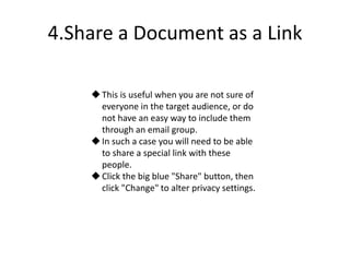 4.Share a Document as a Link
This is useful when you are not sure of
everyone in the target audience, or do
not have an easy way to include them
through an email group.
In such a case you will need to be able
to share a special link with these
people.
Click the big blue "Share" button, then
click "Change" to alter privacy settings.
 