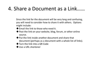 4. Share a Document as a Link……
Since the link for the document will be very long and confusing,
you will need to consider how to share it with others. Options
might include:
Email the link to those who need it.
Post the link on your website, blog, forum, or other online
source.
Put the link inside another document and share that
document (perhaps as a document with a whole list of links).
Turn the link into a QR Code
Use a URL shortener
 
