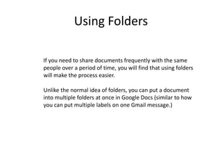 Using Folders
If you need to share documents frequently with the same
people over a period of time, you will find that using folders
will make the process easier.
Unlike the normal idea of folders, you can put a document
into multiple folders at once in Google Docs (similar to how
you can put multiple labels on one Gmail message.)
 