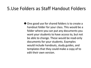 5.Use Folders as Staff Handout Folders
One good use for shared folders is to create a
handout folder for your class. This would be a
folder where you can put any documents you
want your students to have access to, but not
be able to change. These would be read-only
documents for your students. Examples
would include handouts, study guides, and
templates that they could make a copy of to
edit their own version.
 