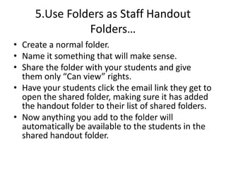 5.Use Folders as Staff Handout
Folders…
• Create a normal folder.
• Name it something that will make sense.
• Share the folder with your students and give
them only “Can view” rights.
• Have your students click the email link they get to
open the shared folder, making sure it has added
the handout folder to their list of shared folders.
• Now anything you add to the folder will
automatically be available to the students in the
shared handout folder.
 