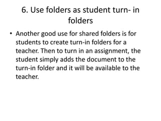 6. Use folders as student turn- in
folders
• Another good use for shared folders is for
students to create turn-in folders for a
teacher. Then to turn in an assignment, the
student simply adds the document to the
turn-in folder and it will be available to the
teacher.
 