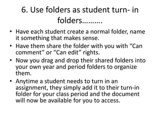 6. Use folders as student turn- in
folders……….
• Have each student create a normal folder, name
it something that makes sense.
• Have them share the folder with you with “Can
comment” or “Can edit” rights.
• Now you drag and drop their shared folders into
your own year and period folders to organize
them.
• Anytime a student needs to turn in an
assignment, they simply add it to their turn-in
folder for your class period and the document
will now be available for you to access.
 
