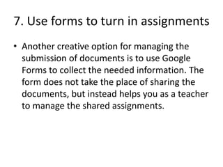 7. Use forms to turn in assignments
• Another creative option for managing the
submission of documents is to use Google
Forms to collect the needed information. The
form does not take the place of sharing the
documents, but instead helps you as a teacher
to manage the shared assignments.
 