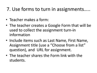 7. Use forms to turn in assignments…..
• Teacher makes a form:
• The teacher creates a Google Form that will be
used to collect the assignment turn-in
information
• Include items such as Last Name, First Name,
Assignment title (use a “Choose from a list”
question), and URL for assignment.
• The teacher shares the Form link with the
students.
 