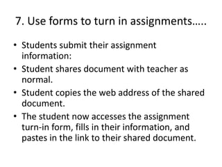 7. Use forms to turn in assignments…..
• Students submit their assignment
information:
• Student shares document with teacher as
normal.
• Student copies the web address of the shared
document.
• The student now accesses the assignment
turn-in form, fills in their information, and
pastes in the link to their shared document.
 