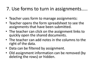 7. Use forms to turn in assignments…..
• Teacher uses form to manage assignments:
• Teacher opens the form spreadsheet to see the
assignments that have been submitted.
• The teacher can click on the assignment links to
quickly open the shared documents.
• The teacher can add notes in the columns to the
right of the data.
• Data can be filtered by assignment.
• Old assignment information can be removed (by
deleting the rows) or hidden.
 