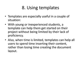 8. Using templates
• Templates are especially useful in a couple of
situation:
• With young or inexperienced students, a
template can help them get started on their
project without being limited by their lack of
proficiency.
• Also, when time is limited, templates can help all
users to spend time inserting their content,
rather than losing time creating the document
layout.
 