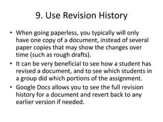 9. Use Revision History
• When going paperless, you typically will only
have one copy of a document, instead of several
paper copies that may show the changes over
time (such as rough drafts).
• It can be very beneficial to see how a student has
revised a document, and to see which students in
a group did which portions of the assignment.
• Google Docs allows you to see the full revision
history for a document and revert back to any
earlier version if needed.
 