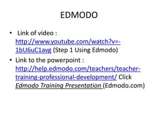 EDMODO
• Link of video :
http://www.youtube.com/watch?v=-
1bU6uC1avg (Step 1 Using Edmodo)
• Link to the powerpoint :
http://help.edmodo.com/teachers/teacher-
training-professional-development/ Click
Edmodo Training Presentation (Edmodo.com)
 