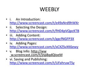 WEEBLY
• i. An Introduction:
http://www.screencast.com/t/e49xNrd9hWXr
• ii. Selecting the Design:
http://www.screencast.com/t/fHD4pVQpcKTB
• iii. Adding Content:
http://www.screencast.com/t/ggcfNGFP3X
• iv. Adding Pages:
http://www.screencast.com/t/xCXZSvXK6ewy
• v. Blog Info: http://ww
w.screencast.com/t/jnp8qdQIoeM
• vi. Saving and Publishing:
http://www.screencast.com/t/UFahruwTSy
 
