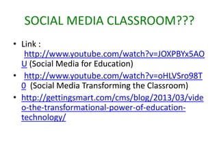 SOCIAL MEDIA CLASSROOM???
• Link :
http://www.youtube.com/watch?v=JOXPBYx5AO
U (Social Media for Education)
• http://www.youtube.com/watch?v=oHLVSro98T
0 (Social Media Transforming the Classroom)
• http://gettingsmart.com/cms/blog/2013/03/vide
o-the-transformational-power-of-education-
technology/
 
