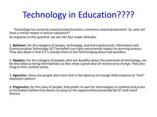 Technology in Education????
Technology has certainly revolutionized business, commerce and entertainment. So, why not
have a similar impact in and on education?
As response to this question, we can cite four major attitudes
1. Believers: for this category of people, technology, and more particularly, Information and
Communication Technology (ICT hereafter) can have monumental impact on learning process.
They also deem it that ICT is already there in the field bringing about real wonders.
2. Skeptics: For this category of people, who are doubtful about the potentials of technology, can
be described as being technophobic as they show a great deal of resistance to change .They also
cling to their comfort zones.
3. Agnostics: these are people who claim that in the absence of enough field evidence to “tech”
education systems
4. Pragmatics: for this class of people, they prefer to wait for technologies to stabilize and prices
to hit bottom before they device to jump on the opportunities presented by ICT and invest
therein.
 
