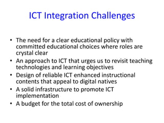 ICT Integration Challenges
• The need for a clear educational policy with
committed educational choices where roles are
crystal clear
• An approach to ICT that urges us to revisit teaching
technologies and learning objectives
• Design of reliable ICT enhanced instructional
contents that appeal to digital natives
• A solid infrastructure to promote ICT
implementation
• A budget for the total cost of ownership
 
