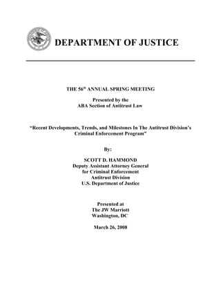 DEPARTMENT OF JUSTICE
THE 56th
ANNUAL SPRING MEETING
Presented by the
ABA Section of Antitrust Law
“Recent Developments, Trends, and Milestones In The Antitrust Division’s
Criminal Enforcement Program”
By:
SCOTT D. HAMMOND
Deputy Assistant Attorney General
for Criminal Enforcement
Antitrust Division
U.S. Department of Justice
Presented at
The JW Marriott
Washington, DC
March 26, 2008
 