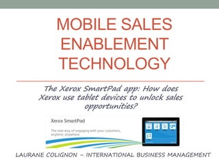 MOBILE SALES
ENABLEMENT
TECHNOLOGY
The Xerox SmartPad app: How does
Xerox use tablet devices to unlock sales
opportunities?
LAURANE COLIGNON – INTERNATIONAL BUSINESS MANAGEMENT
 