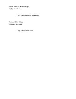 Florida Institute of Technology
Melbourne, Florida
• B. S. in Pre-Professional Biology 2002
Yorktown High School
Yorktown, New York
• High School Diploma 1998
 
