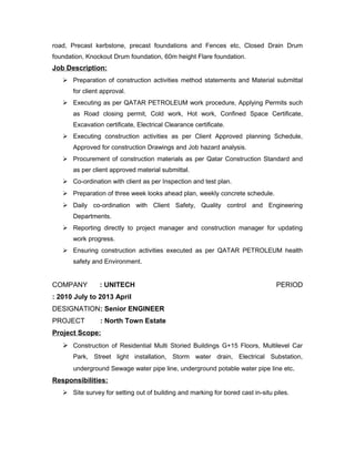 road, Precast kerbstone, precast foundations and Fences etc, Closed Drain Drum
foundation, Knockout Drum foundation, 60m height Flare foundation.
Job Description:
 Preparation of construction activities method statements and Material submittal
for client approval.
 Executing as per QATAR PETROLEUM work procedure, Applying Permits such
as Road closing permit, Cold work, Hot work, Confined Space Certificate,
Excavation certificate, Electrical Clearance certificate.
 Executing construction activities as per Client Approved planning Schedule,
Approved for construction Drawings and Job hazard analysis.
 Procurement of construction materials as per Qatar Construction Standard and
as per client approved material submittal.
 Co-ordination with client as per Inspection and test plan.
 Preparation of three week looks ahead plan, weekly concrete schedule.
 Daily co-ordination with Client Safety, Quality control and Engineering
Departments.
 Reporting directly to project manager and construction manager for updating
work progress.
 Ensuring construction activities executed as per QATAR PETROLEUM health
safety and Environment.
COMPANY : UNITECH PERIOD
: 2010 July to 2013 April
DESIGNATION: Senior ENGINEER
PROJECT : North Town Estate
Project Scope:
 Construction of Residential Multi Storied Buildings G+15 Floors, Multilevel Car
Park, Street light installation, Storm water drain, Electrical Substation,
underground Sewage water pipe line, underground potable water pipe line etc.
Responsibilities:
 Site survey for setting out of building and marking for bored cast in-situ piles.
 