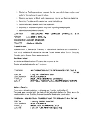  Shuttering, Reinforcement and concrete for pile caps, plinth beam, column and
slabs for foundation and superstructure.
 Marking and laying for Block work masonry and internal and External plastering.
 Providing Plumbing and fire water line inside the buildings.
 Coordination with workforce and site supervisor.
 Reporting to project manager on daily basis regarding work progress.
 Preparation of contractor bills etc.
COMPANY :B.SEENAIAH AND COMPANY (PROJECTS) LTD.
PERIOD : Jan 2008 to 2010 July
DESIGNATION: SENIOR ENGINEER
PROJECT : Bollenie Hill side
Project Scope:
Implementation of Residential Township to international standards which comprises of
multi storey residential & commercial complex, Duplex houses, Villas, School, Shopping
Complex, parks, Roads, Storm water drains etc.
Job Description:
Monitoring and Coordination of Construction progress at site
Regular site visits to expedite work progress
COMPANY : ARCHIRODON CONSTRUTIONS OVERSEAS CO.S.A,
QATAR
PERIOD : July 2007 to October 2007
DESIGNATION : CIVIL ENGINEER
PROJECT : QGX LNG Berth5 Marine Civil Works
CLIENT : CHIYODA, TECHNIP J.V and QATAR LIQUEFIED GAS
Nature of works:
Construction of loading platform in off-shore and Dolphins for LNG Berth5.
The work was executed with the help of Self elevated platform for Piling works for
Loading platform and Dolphins. Pre-cast blocks for Break water construction,
COMPANY: ARCHIRODON CONSTRUTIONS OVERSEAS CO.S.A, QATAR
PERIOD : January 2006 to June 2007
DESIGNATION : CIVIL ENGINEER
PROJECT : METHANOL REVAMP PROJECT
CLIENTS : QATAR FUEL ADDITIVES (QAFAC)
 