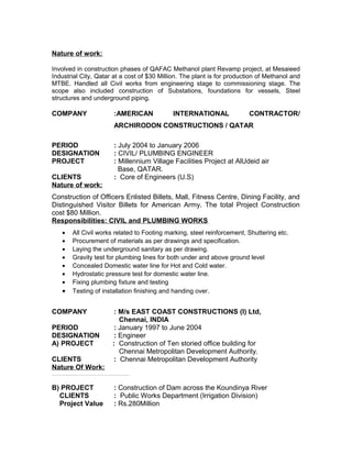 Nature of work:
Involved in construction phases of QAFAC Methanol plant Revamp project, at Mesaieed
Industrial City, Qatar at a cost of $30 Million. The plant is for production of Methanol and
MTBE. Handled all Civil works from engineering stage to commissioning stage. The
scope also included construction of Substations, foundations for vessels, Steel
structures and underground piping.
COMPANY :AMERICAN INTERNATIONAL CONTRACTOR/
ARCHIRODON CONSTRUCTIONS / QATAR
PERIOD : July 2004 to January 2006
DESIGNATION : CIVIL/ PLUMBING ENGINEER
PROJECT : Millennium Village Facilities Project at AlUdeid air
Base, QATAR.
CLIENTS : Core of Engineers (U.S)
Nature of work:
Construction of Officers Enlisted Billets, Mall, Fitness Centre, Dining Facility, and
Distinguished Visitor Billets for American Army. The total Project Construction
cost $80 Million.
Responsibilities: CIVIL and PLUMBING WORKS
• All Civil works related to Footing marking, steel reinforcement, Shuttering etc.
• Procurement of materials as per drawings and specification.
• Laying the underground sanitary as per drawing.
• Gravity test for plumbing lines for both under and above ground level
• Concealed Domestic water line for Hot and Cold water.
• Hydrostatic pressure test for domestic water line.
• Fixing plumbing fixture and testing
• Testing of installation finishing and handing over.
COMPANY : M/s EAST COAST CONSTRUCTIONS (I) Ltd,
Chennai, INDIA
PERIOD : January 1997 to June 2004
DESIGNATION : Engineer
A) PROJECT : Construction of Ten storied office building for
Chennai Metropolitan Development Authority.
CLIENTS : Chennai Metropolitan Development Authority
Nature Of Work:
Construction of Ten storied office building for Chennai Metropolitan Development Authority (CMDA) at a Cost of Rs141.4 Millions. This office complex includes RC framed structure, Mosaic, Marble, Granite flooring, granite for wall cladding, plumbing, Roof water proofing, Lift, HVAC, Fire Fighting system etc.
B) PROJECT : Construction of Dam across the Koundinya River
CLIENTS : Public Works Department (Irrigation Division)
Project Value : Rs.280Million
 