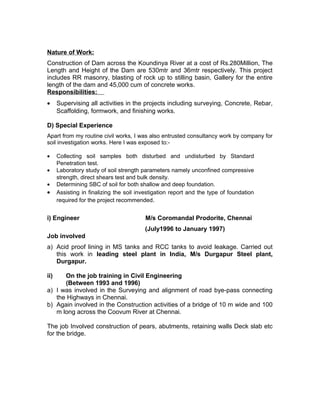 Nature of Work:
Construction of Dam across the Koundinya River at a cost of Rs.280Million, The
Length and Height of the Dam are 530mtr and 36mtr respectively. This project
includes RR masonry, blasting of rock up to stilling basin, Gallery for the entire
length of the dam and 45,000 cum of concrete works.
Responsibilities:
• Supervising all activities in the projects including surveying, Concrete, Rebar,
Scaffolding, formwork, and finishing works.
D) Special Experience
Apart from my routine civil works, I was also entrusted consultancy work by company for
soil investigation works. Here I was exposed to:-
• Collecting soil samples both disturbed and undisturbed by Standard
Penetration test.
• Laboratory study of soil strength parameters namely unconfined compressive
strength, direct shears test and bulk density.
• Determining SBC of soil for both shallow and deep foundation.
• Assisting in finalizing the soil investigation report and the type of foundation
required for the project recommended.
i) Engineer M/s Coromandal Prodorite, Chennai
(July1996 to January 1997)
Job involved
a) Acid proof lining in MS tanks and RCC tanks to avoid leakage. Carried out
this work in leading steel plant in India, M/s Durgapur Steel plant,
Durgapur.
ii) On the job training in Civil Engineering
(Between 1993 and 1996)
a) I was involved in the Surveying and alignment of road bye-pass connecting
the Highways in Chennai.
b) Again involved in the Construction activities of a bridge of 10 m wide and 100
m long across the Coovum River at Chennai.
The job Involved construction of pears, abutments, retaining walls Deck slab etc
for the bridge.
 