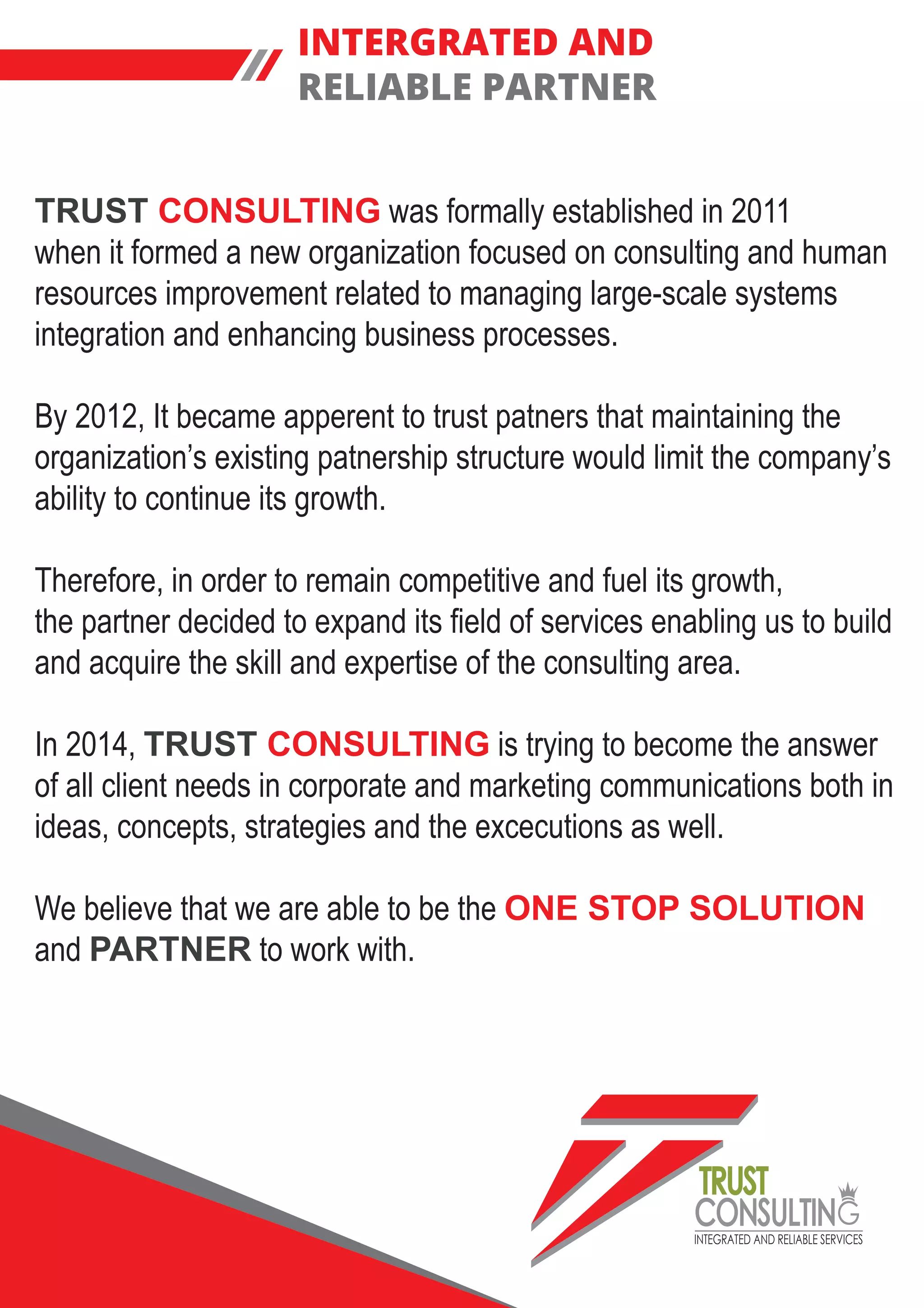 INTEGRATED AND RELIABLE SERVICES
TRUST
CONSULTIN
INTERGRATED AND
RELIABLE PARTNER
TRUST CONSULTING was formally established in 2011
when it formed a new organization focused on consulting and human
resources improvement related to managing large-scale systems
integration and enhancing business processes.
By 2012, It became apperent to trust patners that maintaining the
organization’s existing patnership structure would limit the company’s
ability to continue its growth.
Therefore, in order to remain competitive and fuel its growth,
the partner decided to expand its field of services enabling us to build
and acquire the skill and expertise of the consulting area.
In 2014, TRUST CONSULTING is trying to become the answer
of all client needs in corporate and marketing communications both in
ideas, concepts, strategies and the excecutions as well.
We believe that we are able to be the ONE STOP SOLUTION
and PARTNER to work with.
 