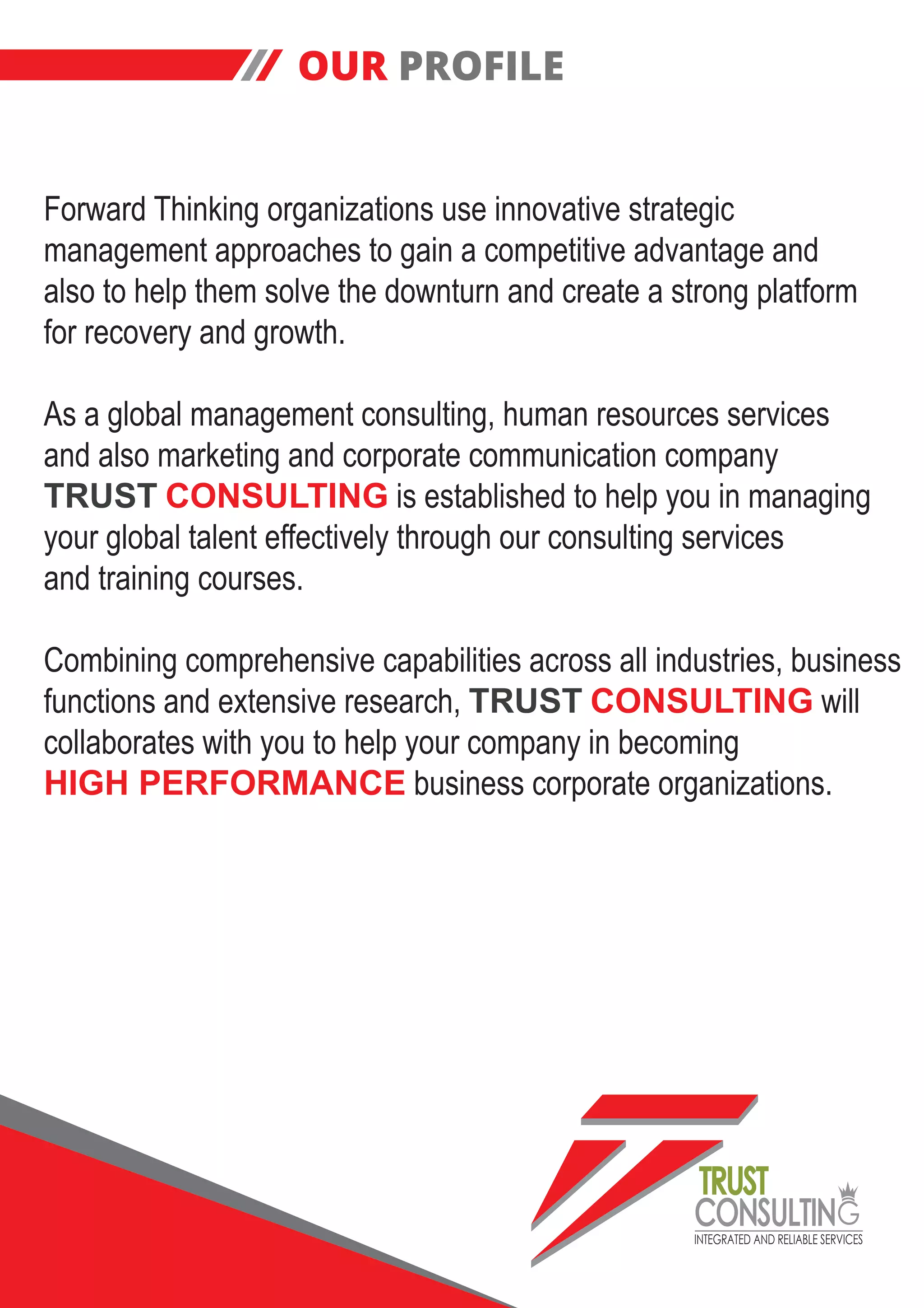 INTEGRATED AND RELIABLE SERVICES
TRUST
CONSULTIN
OUR PROFILE
Forward Thinking organizations use innovative strategic
management approaches to gain a competitive advantage and
also to help them solve the downturn and create a strong platform
for recovery and growth.
As a global management consulting, human resources services
and also marketing and corporate communication company
TRUST CONSULTING is established to help you in managing
your global talent effectively through our consulting services
and training courses.
Combining comprehensive capabilities across all industries, business
functions and extensive research, TRUST CONSULTING will
collaborates with you to help your company in becoming
HIGH PERFORMANCE business corporate organizations.
 
