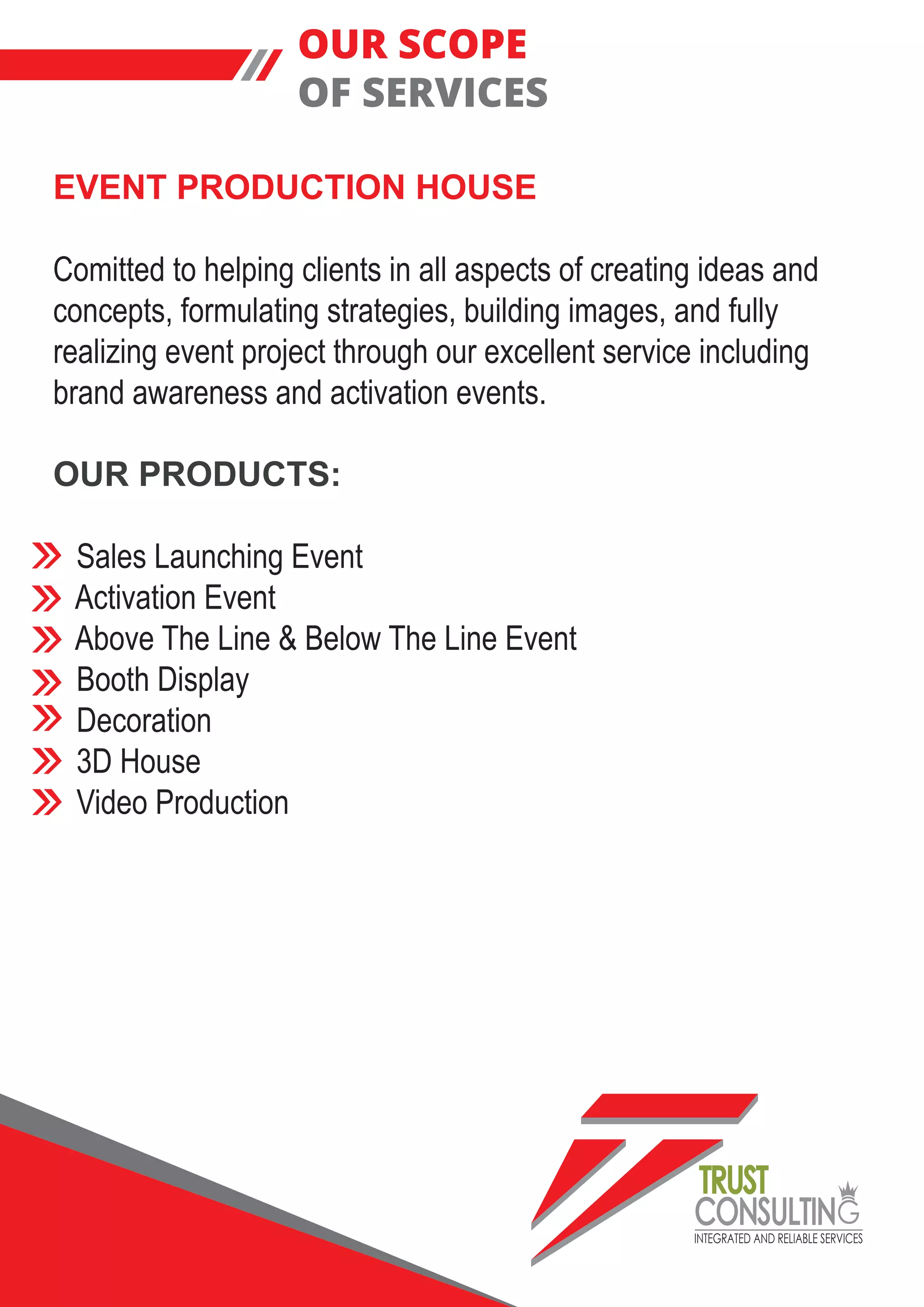 INTEGRATED AND RELIABLE SERVICES
TRUST
CONSULTIN
EVENT PRODUCTION HOUSE
Comitted to helping clients in all aspects of creating ideas and
concepts, formulating strategies, building images, and fully
realizing event project through our excellent service including
brand awareness and activation events.
OUR PRODUCTS:
Sales Launching Event
Activation Event
Above The Line & Below The Line Event
Booth Display
Decoration
3D House
Video Production
OUR SCOPE
OF SERVICES
 