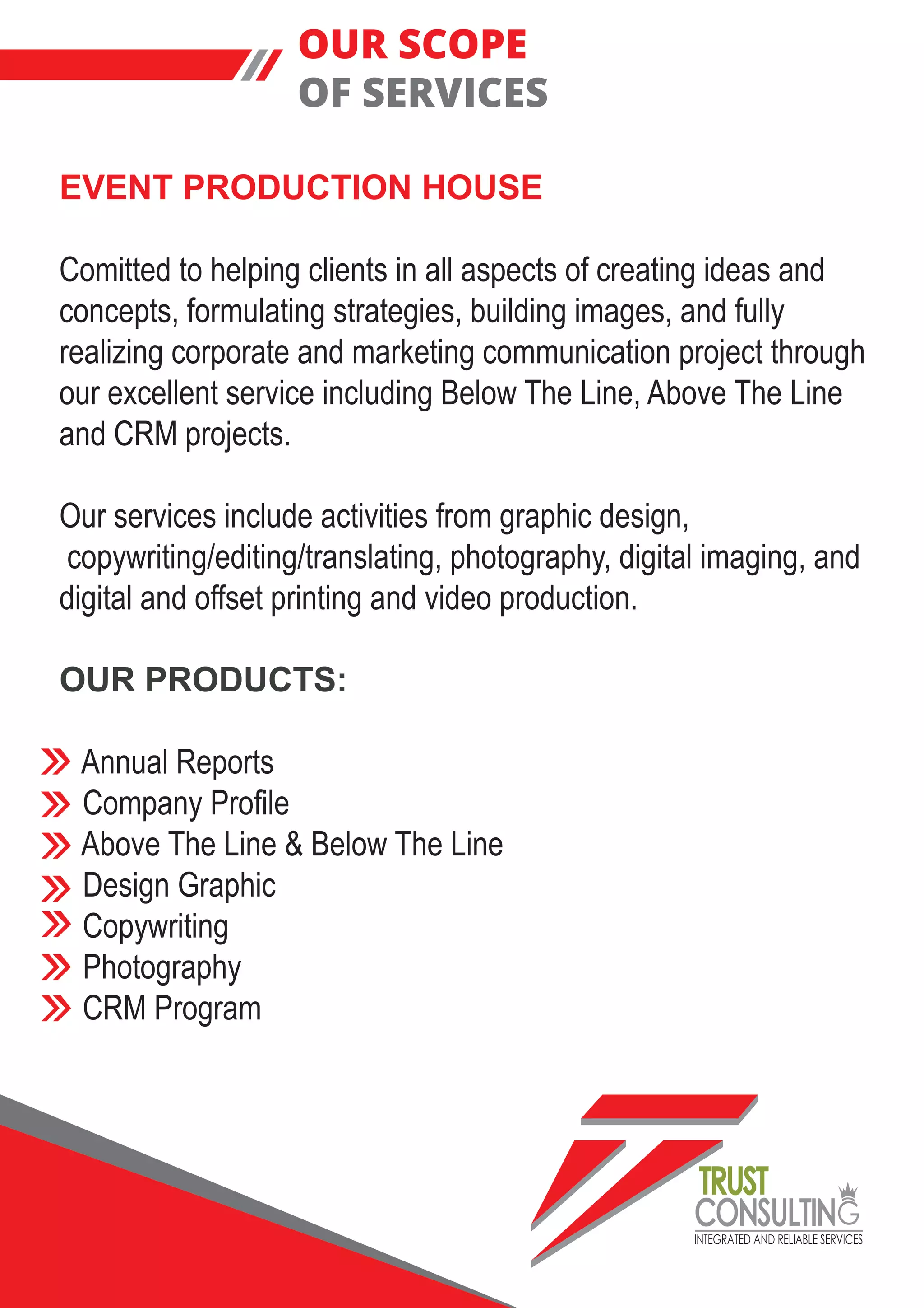 INTEGRATED AND RELIABLE SERVICES
TRUST
CONSULTIN
EVENT PRODUCTION HOUSE
Comitted to helping clients in all aspects of creating ideas and
concepts, formulating strategies, building images, and fully
realizing corporate and marketing communication project through
our excellent service including Below The Line, Above The Line
and CRM projects.
Our services include activities from graphic design,
copywriting/editing/translating, photography, digital imaging, and
digital and offset printing and video production.
OUR PRODUCTS:
Annual Reports
Company Profile
Above The Line & Below The Line
Design Graphic
Copywriting
Photography
CRM Program
OUR SCOPE
OF SERVICES
 