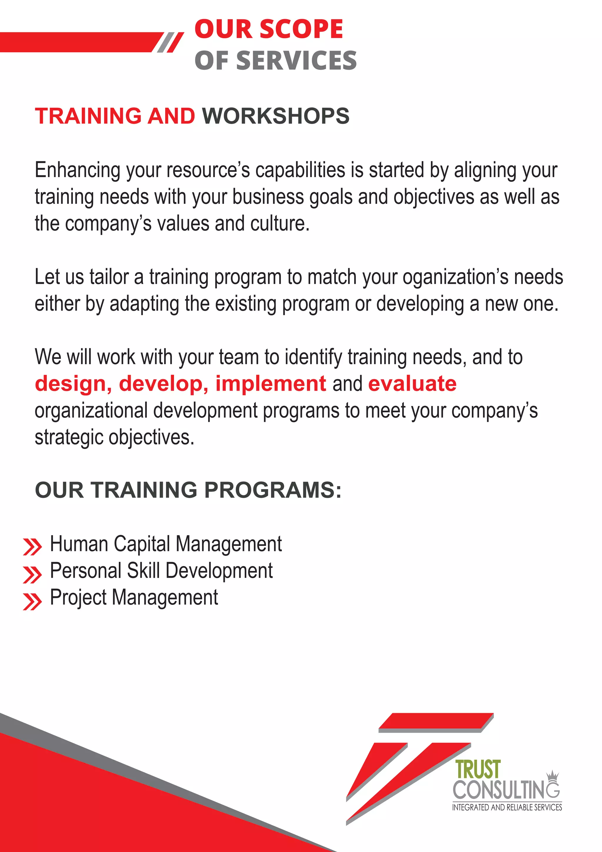 INTEGRATED AND RELIABLE SERVICES
TRUST
CONSULTIN
TRAINING AND WORKSHOPS
Enhancing your resource’s capabilities is started by aligning your
training needs with your business goals and objectives as well as
the company’s values and culture.
Let us tailor a training program to match your oganization’s needs
either by adapting the existing program or developing a new one.
We will work with your team to identify training needs, and to
design, develop, implement and evaluate
organizational development programs to meet your company’s
strategic objectives.
OUR TRAINING PROGRAMS:
Human Capital Management
Personal Skill Development
Project Management
OUR SCOPE
OF SERVICES
 