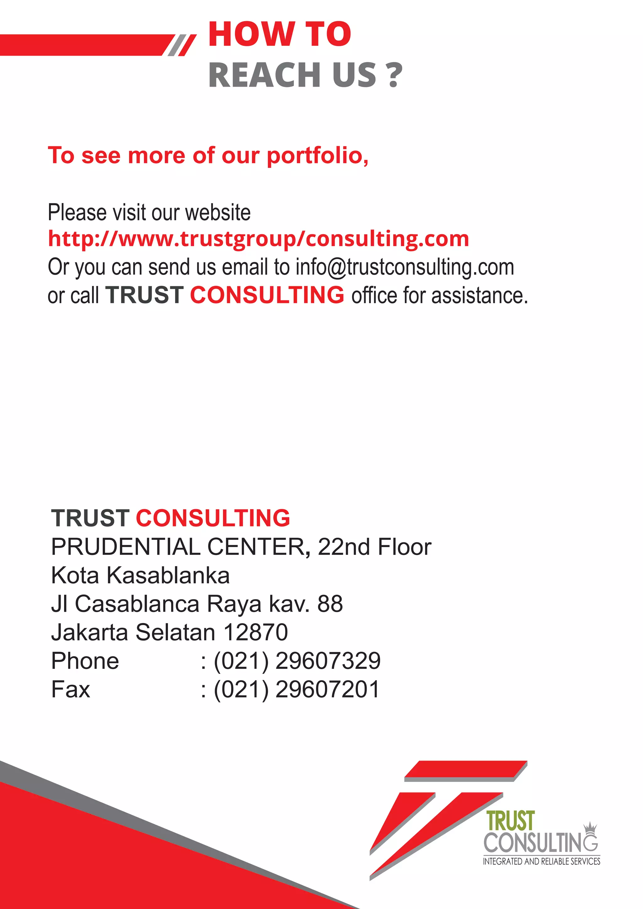 INTEGRATED AND RELIABLE SERVICES
TRUST
CONSULTIN
To see more of our portfolio,
Please visit our website
http://www.trustgroup/consulting.com
Or you can send us email to info@trustconsulting.com
or call TRUST CONSULTING office for assistance.
HOW TO
REACH US ?
TRUST CONSULTING
PRUDENTIAL CENTER, 22nd Floor
Kota Kasablanka
Jl Casablanca Raya kav. 88
Jakarta Selatan 12870
Phone : (021) 29607329
Fax : (021) 29607201
 