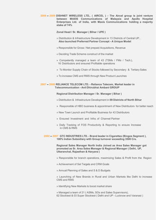 2008 – 2009 DISHNET WIRELESS LTD., ( AIRCEL ) - The Aircel group is joint venture
between MAXIS Communications of Malaysia and Apollo Hospital
Enterprises Ltd. of India, with Maxis Communications holding a majority
stake of 74%
Zonal Head / Sr. Manager ( Bihar / UPE )
» Distribution & Infrastructure Development in 13 Districts of Central UP...
Also launched Preferred Partner Concept - A Unique Model
» Responsible for Gross / Net prepaid Acquisitions, Revenue
» Deciding Trade Scheme construct of the market
» Competently managed a team of 43 (TSMs / FMs / Tech.),
16 Distributors and ensured Profitable operations
» To Monitor Supply Chain of Stocks followed by Secondary & Tertiary Sales
» To increase CMS and RMS through New Product Launches
2007 – 2008 RELIANCE TELECOM LTD. - Reliance Telecom, Market leader in
Telecommunication - Anil Dhirubhai Ambani GROUP
Regional Distribution Manager / Sr. Manager ( Bihar )
» Distribution & Infrastructure Development in 09 Districts of North Bihar
» Responsible of HBO business & appointment of New Distributors for better reach
» New Town Launch and Profitable Business for 43 Distributors
» Ensured Investment and Infra. of Channel Partner
» Daily Tracking of FOS Productivity & Reporting to ensure Increase
in CMS & RMS
2002 – 2007 GTC INDUSTRIES LTD. - Brand leader in Cigarettes (Bingos Segment ),
100% Indian Subsidiary with Group turnover exceeding 3500 Crs.
Regional Sales Manager North India Joined as Area Sales Manager got
promoted as Sr. Area Sales Manager & Regional Manager ( Delhi, UP,
Uttaranchal, Rajasthan & Haryana )
» Responsible for branch operations, maximizing Sales & Profit from the Region
» Achievement of Set Targets and CRM Goals
» Annual Planning of Sales and S & D Budgets
» Launching of New Brands in Rural and Urban Markets like Delhi to increase
CMS and RMS
» Identifying New Markets to boost market share
» Managed a team of 21 ( ASMs, SOs and Sales Supervisors),
62 Stockiest & 03 Super Stockiest ( Delhi and UP - Lucknow and Varanasi )
 