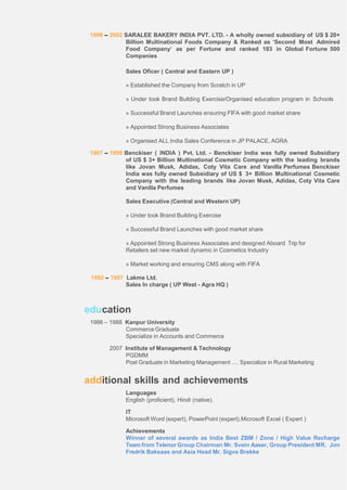 1998 – 2002 SARALEE BAKERY INDIA PVT. LTD. - A wholly owned subsidiary of US $ 20+
Billion Multinational Foods Company & Ranked as ‘Second Most Admired
Food Company‘ as per Fortune and ranked 183 in Global Fortune 500
Companies
Sales Oficer ( Central and Eastern UP )
» Established the Company from Scratch in UP
» Under took Brand Building Exercise/Organised education program in Schools
» Successful Brand Launches ensuring FIFA with good market share
» Appointed Strong Business Associates
» Organised ALL India Sales Conference in JP PALACE, AGRA
1997 – 1998 Benckiser ( INDIA ) Pvt. Ltd. - Benckiser India was fully owned Subsidiary
of US $ 3+ Billion Multinational Cosmetic Company with the leading brands
like Jovan Musk, Adidas, Coty Vita Care and Vanilla Perfumes Benckiser
India was fully owned Subsidiary of US $ 3+ Billion Multinational Cosmetic
Company with the leading brands like Jovan Musk, Adidas, Coty Vita Care
and Vanilla Perfumes
Sales Executive (Central and Western UP)
» Under took Brand Building Exercise
» Successful Brand Launches with good market share
» Appointed Strong Business Associates and designed Aboard Trip for
Retailers set new market dynamic in Cosmetics Industry
» Market working and ensuring CMS along with FIFA
1992 – 1997 Lakme Ltd.
Sales In charge ( UP West - Agra HQ )
education
1986 – 1988 Kanpur University
Commerce Graduate
Specialize in Accounts and Commerce
2007 Institute of Management & Technology
PGDMM
Post Graduate in Marketing Management .... Specialize in Rural Marketing
additional skills and achievements
Languages
English (proficient), Hindi (native).
IT
Microsoft Word (expert), PowerPoint (expert).Microsoft Excel ( Expert )
Achievements
Winner of several awards as India Best ZBM / Zone / High Value Recharge
Team from Telenor Group Chairman Mr. Svein Aaser, Group President MR. Jon
Fredrik Baksaas and Asia Head Mr. Sigve Brekke
 