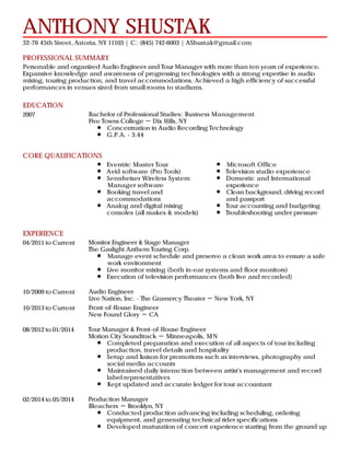 PROFESSIONAL SUMMARY
EDUCATION
CORE QUALIFICATIONS
EXPERIENCE
ANTHONY SHUSTAK
32-76 45th Street, Astoria, NY 11103 | C: (845) 742-6003 | AShustak@gmail.com
Personable and organized Audio Engineer and Tour Manager with more than ten years of experience.
Expansive knowledge and awareness of progressing technologies with a strong expertise in audio
mixing, touring production, and travel accommodations. Achieved a high efficiency of successful
performances in venues sized from small rooms to stadiums.
2007 Bachelor of Professional Studies: Business Management
Five Towns College － Dix Hills, NY
Concentration in Audio Recording Technology
G.P.A. - 3.44
Eventric Master Tour
Avid software (Pro Tools)
Sennheiser Wireless System
Manager software
Booking travel and
accommodations
Analog and digital mixing
consoles (all makes & models)
Microsoft Office
Television studio experience
Domestic and International
experience
Clean background, driving record
and passport
Tour accounting and budgeting
Troubleshooting under pressure
04/2011 to Current Monitor Engineer & Stage Manager
The Gaslight Anthem Touring Corp.
Manage event schedule and preserve a clean work area to ensure a safe
work environment
Live monitor mixing (both in-ear systems and floor monitors)
Execution of television performances (both live and recorded)
10/2009 to Current Audio Engineer
Live Nation, Inc. - The Gramercy Theater － New York, NY
10/2013 to Current Front-of-House Engineer
New Found Glory － CA
08/2012 to 01/2014 Tour Manager & Front-of-House Engineer
Motion City Soundtrack － Minneapolis, MN
Completed preparation and execution of all aspects of tour including
production, travel details and hospitality
Setup and liaison for promotions such as interviews, photography and
social media accounts
Maintained daily interaction between artist's management and record
label representatives
Kept updated and accurate ledger for tour accountant
02/2014 to 05/2014 Production Manager
Bleachers － Brooklyn, NY
Conducted production advancing including scheduling, ordering
equipment, and generating technical rider specifications
Developed maturation of concert experience starting from the ground up
 