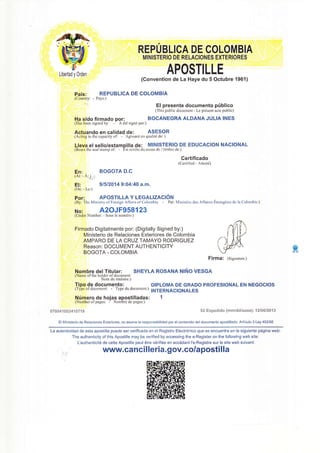 Libertad y Orden
Pais:
(Country
REPUBLICA DE COLOMBIA
MINISTERIO DE RELACIONES EXTERIORES
APOSTILLE
(Convention de La Haye du 5 Octubre 1961)
REPUBLICA DE GOLOMBIA
Pays:)
Ha sido firmado oor:
lHas been signed by: -' A dtd signd pcr:1
El presente documento priblico
(This public document - Le prdsent acte public)
BOCANEGRA ALDANA JULIA INES
Actuando en calidad de: ASESOR
(Acting in the capacity of: - Agissant en qualitd de: )
Lleva elsello/estamoilla de: MINISTERIO DE EDUCACION NACIONAL
lBears the seal stamp of: - Est revdtu du sceau de / timbre de:)
Certificado
(Certified - Attestd)
En: BOGOTA D.C
(At: - A:.),-1
El: 91512014 9:04:40 a.m'
(On: - Le:)
Por: APOSTILLA Y LEGALIZACION
iSy, fn" Ministry of Foreign Aliäirs of Colornbia - Par: Ministöre des Affaires Etrangörcs de la Colombie )
No: A2OJF958123
(Under Number: - Sous le numdro:)
Firmado Digitalmente por: (Digitally Signed by:)
Ministerio de Relaciones Exteriores de Colombia
AMPARO DE LA CRUZ TAMAYO RODRIGUEZ
Reason: DOCUMENT AUTHENTICITY
BOGOTA - COLOMBIA
Nombre delTitular; SHEYLA ROSANA NINO VESGA
(Name of the holder of document:
Nom du titulaire:)
Tipo de documento: DtpLoMA DE GRADo pRoFEstoNAL EN NEGocloS
lTypeofdocumcnt: - Typedudocument:)
INTERNACIONALES
t7**4: G*:ål *?l 3 $å €xp**!d:: {:anrl**ia*a*}: 1 ?l*SJ3a't 3
El Ministerio de Relaciones Exteriores, no asume la responsabilidad por el contenido del documento apostillado. Articulo 3 Ley 455/98
La autenticidad de esta apostiila puede ser verificada en el Registro Electrönico que se encuentra en la siguiente pägina web:
The authenticity of this Apostille may be verified by accessing the e-Register on the following web site:
L'authenticit6 de cette Apostille peut åtre v6rifi6e en acc6dant I'e-Registre sur le site web suivant:
fr/ rw.canci I leria. gov.co/aposti Ila
ffi
 