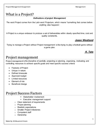 ProjectManagementAssignment Management
1
Made By: M.Muzammil ikram
What is a Project?
Definations of project Management
The word Project comes from the Latin word Projectum, which means "something that comes before
anything else happens“.
A Project is a unique endeavor to produce a set of deliverables within clearly specified time, cost and
quality constraints.
Jason Westland
Trying to manage a Project without Project management is like trying to play a football game without
a game plan.
K. Tate
Project management
Project management is the discipline of carefully projecting or planning, organizing, motivating and
controlling resources to achieve specific goals and meet specific success criteria
 Features of Project
 Unique in nature
 Defined timescale
 Approved budget
 Limited resources
 Element of risk
 Beneficial change
Project Success Factors
 Stakeholder involvement
 Executive management support
o Clear statement of requirements
o Proper planning
o Realistic expectations
o Smaller Project milestones
o Competent staff
o Ownership
 