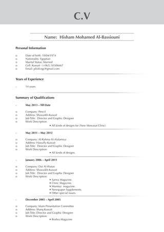 C.V
Name: Hisham Mohamed Al-Bassiouni
Personal Information
o	 Date of birth: 10/04/1974
o	 Nationality: Egyptian
o	 Marital Status: Married
o	 Cell: Kuwait - (+965) 50306667
o	 Email: pliii8.egy@gmail.com
	
Years of Experience
>	 14 years
Summary of Qualifications
>	 May 2013 – Till Date
o	 Company: Pencil
o	 Address: Shuwaikh-Kuwait
o	 Job Title: Director and Graphic Designer
o	 Work Description:
• All kinds of designs for (New Mowasat Clinic)
>	 May 2011 – May 2012
o	 Company: Al-Rahma Al-Alalamiya
o	 Address: Hawally-Kuwait
o	 Job Title: Director and Graphic Designer
o	 Work Description:
• All kinds of designs.
	
>	 January 2006 – April 2011
o	 Company: Dar Al-Watan
o	 Address: Shuwaikh-Kuwait
o	 Job Title: Director and Graphic Designer
o	 Work Description:
• Samra Magazine.
• Clinic Magazine.
• Mumtaz magazine.
• Newspaper Supplements.
• Other special issues.
>	 December 2005 – April 2005
o	 Company: Islam Presentation Committee
o	 Address: Sharq-Kuwait
o	 Job Title: Director and Graphic Designer
o	 Work Description:
• Boshra Magazine
 