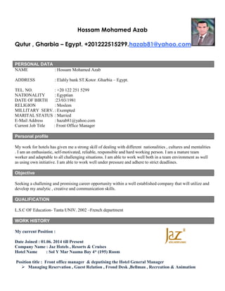 Hossam Mohamed Azab
Qutur , Gharbia – Egypt. +201222515299.hazab81@yahoo.com
PERSONAL DATA
NAME : Hossam Mohamed Azab
ADDRESS : Elahly bank ST.Kotor .Gharbia – Egypt.
TEL. NO. : +20 122 251 5299
NATIONALITY : Egyptian
DATE OF BIRTH :23/03/1981
RELIGION : Moslem
MILLITARY SERV. : Exempted
MARITAL STATUS : Married
E-Mail Address : hazab81@yahoo.com
Current Job Title : Front Office Manager
Personal profile
My work for hotels has given me a strong skill of dealing with different nationalities , cultures and mentalities
. I am an enthusiastic, self-motivated, reliable, responsible and hard working person. I am a mature team
worker and adaptable to all challenging situations. I am able to work well both in a team environment as well
as using own initiative. I am able to work well under pressure and adhere to strict deadlines.
Objective
Seeking a challening and promising career opportunity within a well established company that will utilize and
develop my analytic , creative and communication skills.
QUALIFICATION
L.S.C OF Education- Tanta UNIV. 2002 –French department
WORK HISTORY
My current Position :
Date Joined : 01.06. 2014 till Present
Company Name : Jaz Hotels , Resorts & Cruises
Hotel Name : Sol Y Mar Naama Bay 4* (195) Room
Position title : Front office manager & deputising the Hotel General Manager
 Managing Reservation , Guest Relation , Frond Desk ,Bellman , Recreation & Animation
 