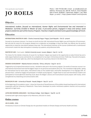Post-graduate Law Student
JO ROELS
Phone: + 420 774 832 690 | Email: jo.roels@outlook.com
Address: Pernerova 50, 186 00, Praha 8, Czech Republic
Date of birth: 05/06/92 | Nationality: Belgian | Sex: Male
Skype: jo.roels2 | https://www.linkedin.com/in/joroels
Objective
International student, focused on International, Human Rights and Environmental law and interested in
Mediation. Currently enrolled in Master of Laws. A pro-active person, engaged in many and various social
projects and former part of the Erasmus Program. Fluently in English and Dutch and a good knowledge of French.
Education
INTERNATIONAL MASTER OF LAWS – Charles University Prague -Prague, Czech Republic – Oct 15 - present
Focused on my primary interests, I’ve chosen to enroll into the LLM: International Human Rights Law and Protection of Environment.
Not only did my choice for this program allowed me to elaborate my knowledge in these two fields, but offered also the perfect
opportunity to study the interrelation between these two. The international character of the courses combined with a multinational
environment creates the ideal atmosphere to develop my academic and professional skills.
MASTER OF LAW – Cum Laude - Catholic University Leuven -Leuven, Belgium – Sep 13 - Jun 16
The choice for the Catholic University of Leuven for my Masters’ degree was based on the opportunity to study Criminal law and a
wide range of optional courses and tutorials. As a complement to my major: Criminal law and minor: Public law, I focused on European,
international and human rights law, which has developed to be my primary interest in the field of law.
ERASMUS SCHOLARSHIP – Mykolas Romeris University - Vilnius, Lithuania – Aug 14 - Jan 15
Triggered by my European/international courses, I decided to take part in the Erasmus program. Six months of intensive courses in an
international environment have had the biggest impact on my personal and academic life so far. This translated to high grades, opting
for International law for future plans, international views on the studied topics and further development of my language skills. At
personal level, I started to engage and participate in multiple social programs. I taught Dutch to local and international students and
participated at Erasmus@school (teaching locals about the Belgian culture) and ErasmusSocial (social projects with locals), which
strengthened my networking and communicative skills.
BACHELOR OF LAW – University of Hasselt - Hasselt, Belgium – Sep 10 - Jun 13
At the beginning of my academic career, I chose the University of Hasselt because of the problem-based teaching and its international
cooperation with the University of Maastricht. These factors developed my earlier mentioned academic interests and my practical
approach on legal issues.
LATIN AND MODERN LANGUAGES – Sint-Dimpna College - Geel, Belgium – Sep 04 - Jun 10
Combined with night school program of Car Mechanics, 08-10 (H.I.K. Geel).
Online courses
UN CC:LEARN – 2016
Introductory E-Course on Climate Change plus the specialized module on Climate Change and Human Health and Cities.
8
Jo Roels
 