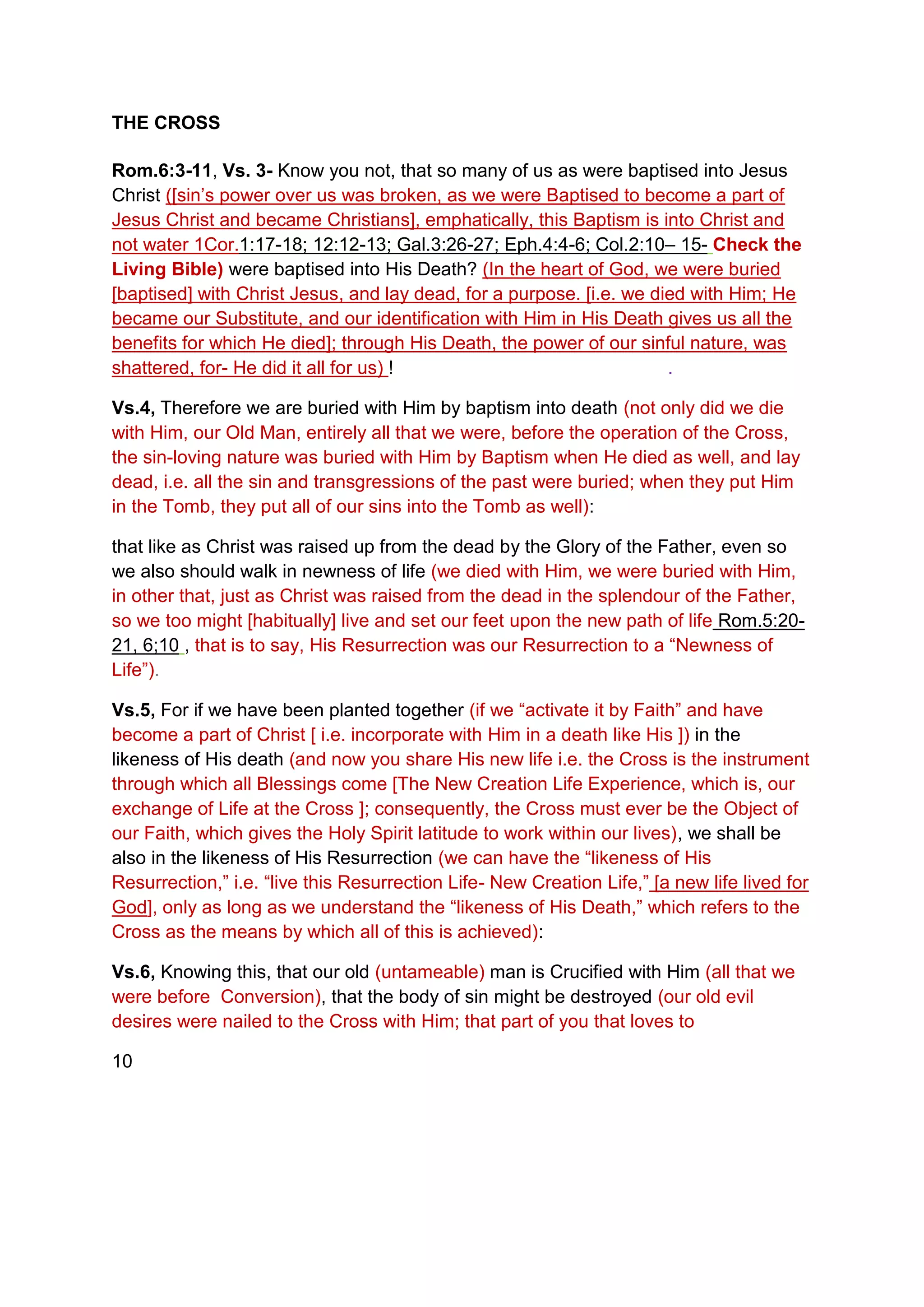 THE CROSS
Rom.6:3-11, Vs. 3- Know you not, that so many of us as were baptised into Jesus
Christ ([sin’s power over us was broken, as we were Baptised to become a part of
Jesus Christ and became Christians], emphatically, this Baptism is into Christ and
not water 1Cor.1:17-18; 12:12-13; Gal.3:26-27; Eph.4:4-6; Col.2:10– 15- Check the
Living Bible) were baptised into His Death? (In the heart of God, we were buried
[baptised] with Christ Jesus, and lay dead, for a purpose. [i.e. we died with Him; He
became our Substitute, and our identification with Him in His Death gives us all the
benefits for which He died]; through His Death, the power of our sinful nature, was
shattered, for- He did it all for us) ! .
Vs.4, Therefore we are buried with Him by baptism into death (not only did we die
with Him, our Old Man, entirely all that we were, before the operation of the Cross,
the sin-loving nature was buried with Him by Baptism when He died as well, and lay
dead, i.e. all the sin and transgressions of the past were buried; when they put Him
in the Tomb, they put all of our sins into the Tomb as well):
that like as Christ was raised up from the dead by the Glory of the Father, even so
we also should walk in newness of life (we died with Him, we were buried with Him,
in other that, just as Christ was raised from the dead in the splendour of the Father,
so we too might [habitually] live and set our feet upon the new path of life Rom.5:20-
21, 6;10 , that is to say, His Resurrection was our Resurrection to a “Newness of
Life”).
Vs.5, For if we have been planted together (if we “activate it by Faith” and have
become a part of Christ [ i.e. incorporate with Him in a death like His ]) in the
likeness of His death (and now you share His new life i.e. the Cross is the instrument
through which all Blessings come [The New Creation Life Experience, which is, our
exchange of Life at the Cross ]; consequently, the Cross must ever be the Object of
our Faith, which gives the Holy Spirit latitude to work within our lives), we shall be
also in the likeness of His Resurrection (we can have the “likeness of His
Resurrection,” i.e. “live this Resurrection Life- New Creation Life,” [a new life lived for
God], only as long as we understand the “likeness of His Death,” which refers to the
Cross as the means by which all of this is achieved):
Vs.6, Knowing this, that our old (untameable) man is Crucified with Him (all that we
were before Conversion), that the body of sin might be destroyed (our old evil
desires were nailed to the Cross with Him; that part of you that loves to
10
 
