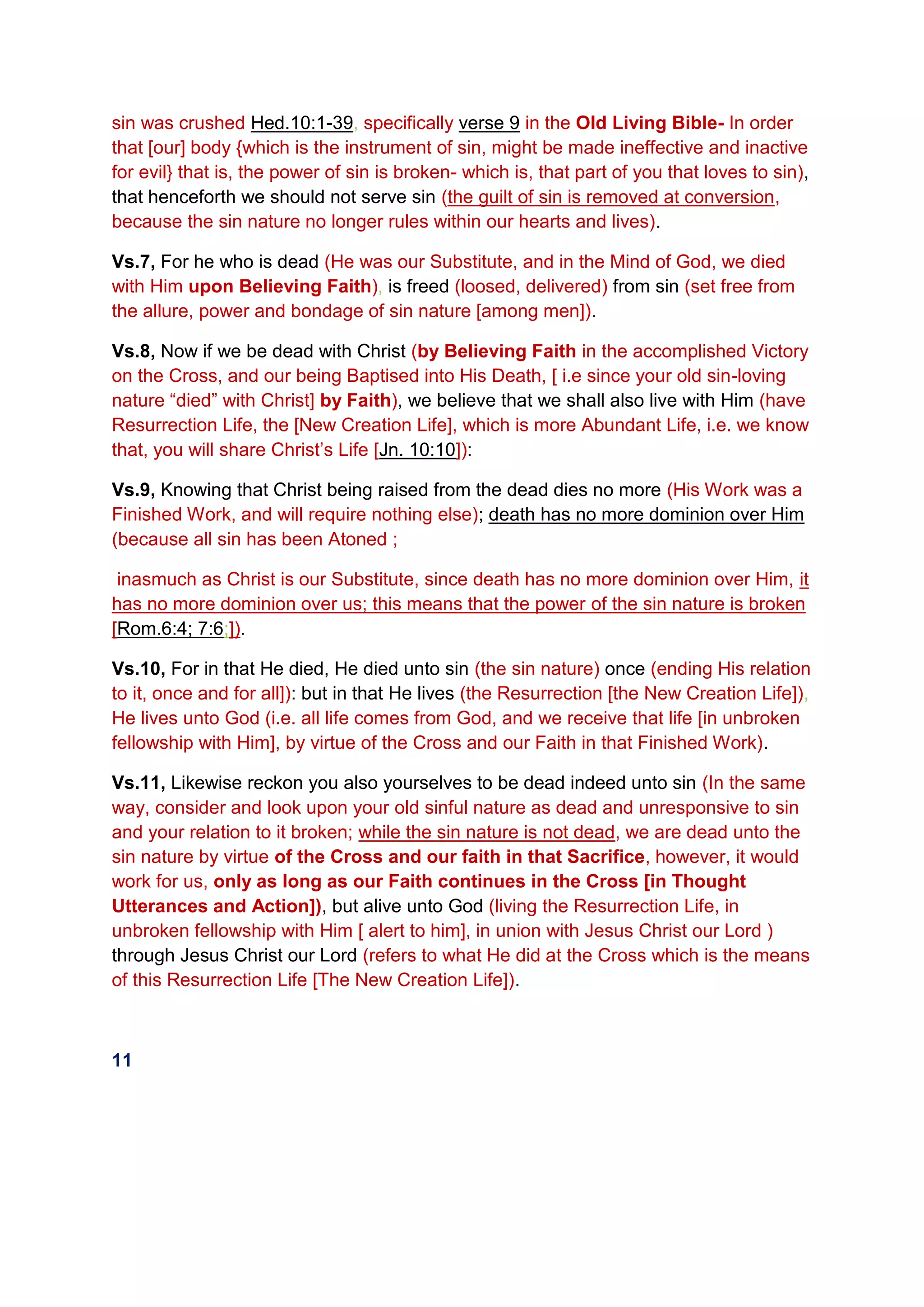 sin was crushed Hed.10:1-39, specifically verse 9 in the Old Living Bible- In order
that [our] body {which is the instrument of sin, might be made ineffective and inactive
for evil} that is, the power of sin is broken- which is, that part of you that loves to sin),
that henceforth we should not serve sin (the guilt of sin is removed at conversion,
because the sin nature no longer rules within our hearts and lives).
Vs.7, For he who is dead (He was our Substitute, and in the Mind of God, we died
with Him upon Believing Faith), is freed (loosed, delivered) from sin (set free from
the allure, power and bondage of sin nature [among men]).
Vs.8, Now if we be dead with Christ (by Believing Faith in the accomplished Victory
on the Cross, and our being Baptised into His Death, [ i.e since your old sin-loving
nature “died” with Christ] by Faith), we believe that we shall also live with Him (have
Resurrection Life, the [New Creation Life], which is more Abundant Life, i.e. we know
that, you will share Christ’s Life [Jn. 10:10]):
Vs.9, Knowing that Christ being raised from the dead dies no more (His Work was a
Finished Work, and will require nothing else); death has no more dominion over Him
(because all sin has been Atoned ;
inasmuch as Christ is our Substitute, since death has no more dominion over Him, it
has no more dominion over us; this means that the power of the sin nature is broken
[Rom.6:4; 7:6;]).
Vs.10, For in that He died, He died unto sin (the sin nature) once (ending His relation
to it, once and for all]): but in that He lives (the Resurrection [the New Creation Life]),
He lives unto God (i.e. all life comes from God, and we receive that life [in unbroken
fellowship with Him], by virtue of the Cross and our Faith in that Finished Work).
Vs.11, Likewise reckon you also yourselves to be dead indeed unto sin (In the same
way, consider and look upon your old sinful nature as dead and unresponsive to sin
and your relation to it broken; while the sin nature is not dead, we are dead unto the
sin nature by virtue of the Cross and our faith in that Sacrifice, however, it would
work for us, only as long as our Faith continues in the Cross [in Thought
Utterances and Action]), but alive unto God (living the Resurrection Life, in
unbroken fellowship with Him [ alert to him], in union with Jesus Christ our Lord )
through Jesus Christ our Lord (refers to what He did at the Cross which is the means
of this Resurrection Life [The New Creation Life]).
11
 