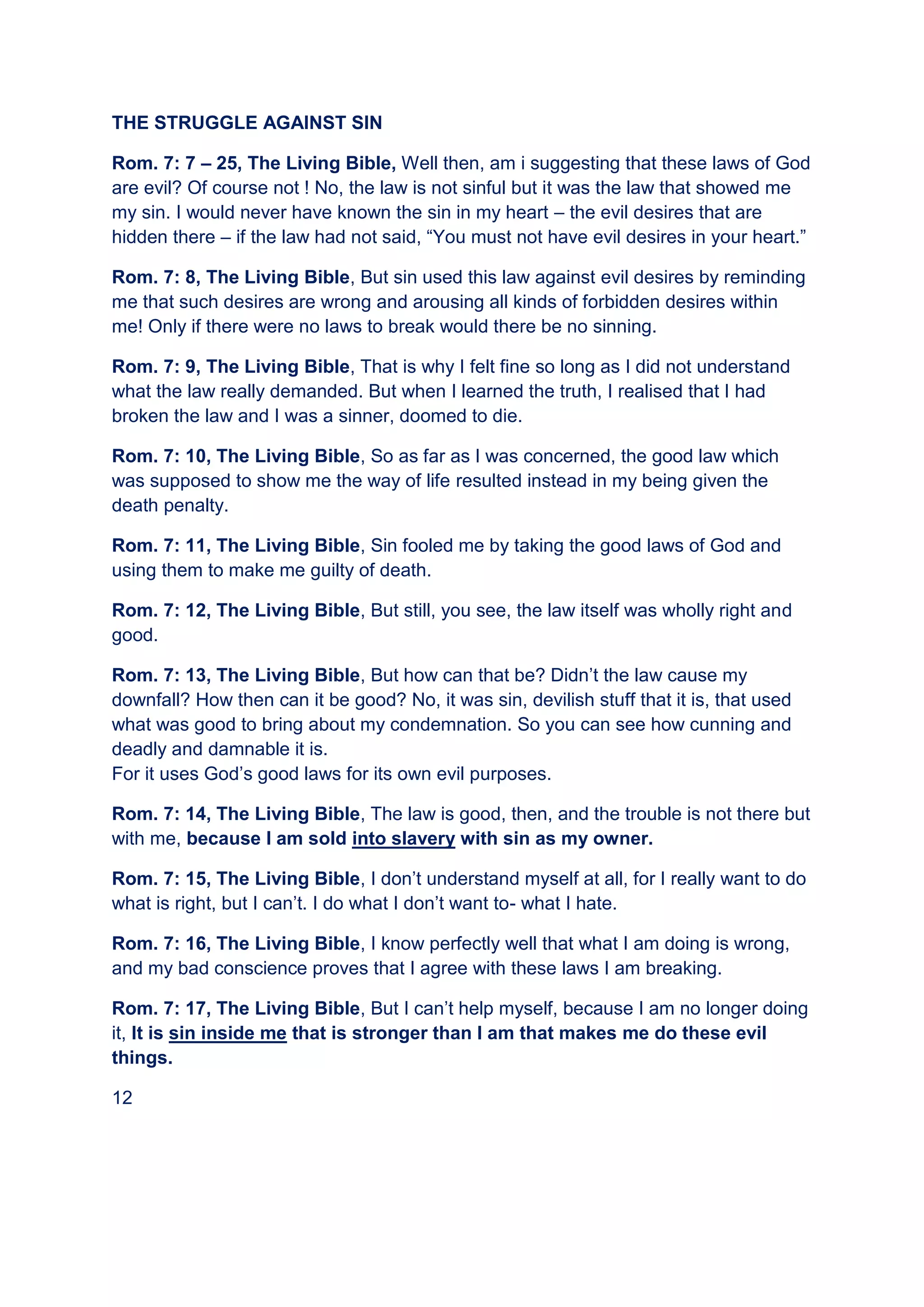 THE STRUGGLE AGAINST SIN
Rom. 7: 7 – 25, The Living Bible, Well then, am i suggesting that these laws of God
are evil? Of course not ! No, the law is not sinful but it was the law that showed me
my sin. I would never have known the sin in my heart – the evil desires that are
hidden there – if the law had not said, “You must not have evil desires in your heart.”
Rom. 7: 8, The Living Bible, But sin used this law against evil desires by reminding
me that such desires are wrong and arousing all kinds of forbidden desires within
me! Only if there were no laws to break would there be no sinning.
Rom. 7: 9, The Living Bible, That is why I felt fine so long as I did not understand
what the law really demanded. But when I learned the truth, I realised that I had
broken the law and I was a sinner, doomed to die.
Rom. 7: 10, The Living Bible, So as far as I was concerned, the good law which
was supposed to show me the way of life resulted instead in my being given the
death penalty.
Rom. 7: 11, The Living Bible, Sin fooled me by taking the good laws of God and
using them to make me guilty of death.
Rom. 7: 12, The Living Bible, But still, you see, the law itself was wholly right and
good.
Rom. 7: 13, The Living Bible, But how can that be? Didn’t the law cause my
downfall? How then can it be good? No, it was sin, devilish stuff that it is, that used
what was good to bring about my condemnation. So you can see how cunning and
deadly and damnable it is.
For it uses God’s good laws for its own evil purposes.
Rom. 7: 14, The Living Bible, The law is good, then, and the trouble is not there but
with me, because I am sold into slavery with sin as my owner.
Rom. 7: 15, The Living Bible, I don’t understand myself at all, for I really want to do
what is right, but I can’t. I do what I don’t want to- what I hate.
Rom. 7: 16, The Living Bible, I know perfectly well that what I am doing is wrong,
and my bad conscience proves that I agree with these laws I am breaking.
Rom. 7: 17, The Living Bible, But I can’t help myself, because I am no longer doing
it, It is sin inside me that is stronger than I am that makes me do these evil
things.
12
 