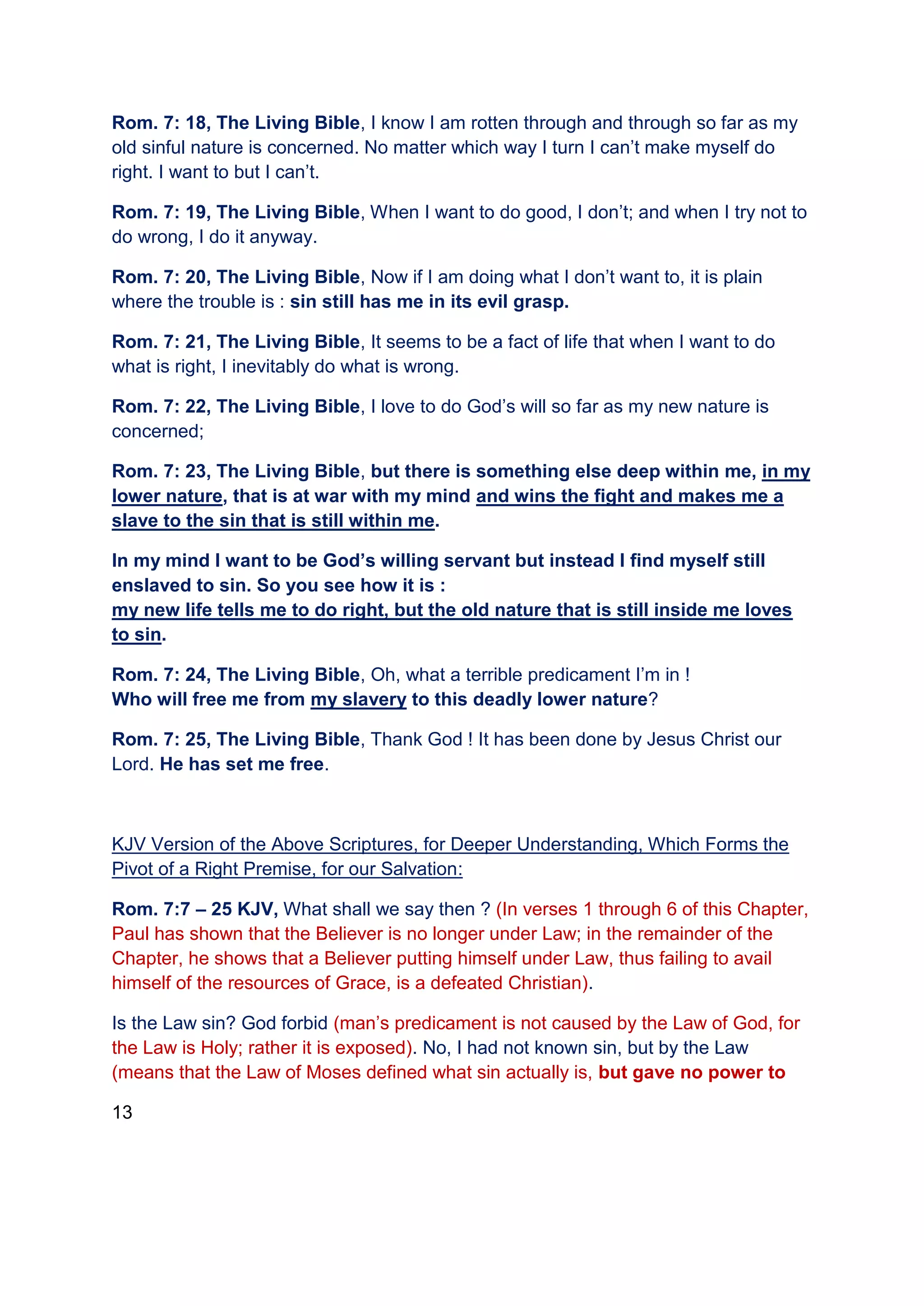 Rom. 7: 18, The Living Bible, I know I am rotten through and through so far as my
old sinful nature is concerned. No matter which way I turn I can’t make myself do
right. I want to but I can’t.
Rom. 7: 19, The Living Bible, When I want to do good, I don’t; and when I try not to
do wrong, I do it anyway.
Rom. 7: 20, The Living Bible, Now if I am doing what I don’t want to, it is plain
where the trouble is : sin still has me in its evil grasp.
Rom. 7: 21, The Living Bible, It seems to be a fact of life that when I want to do
what is right, I inevitably do what is wrong.
Rom. 7: 22, The Living Bible, I love to do God’s will so far as my new nature is
concerned;
Rom. 7: 23, The Living Bible, but there is something else deep within me, in my
lower nature, that is at war with my mind and wins the fight and makes me a
slave to the sin that is still within me.
In my mind I want to be God’s willing servant but instead I find myself still
enslaved to sin. So you see how it is :
my new life tells me to do right, but the old nature that is still inside me loves
to sin.
Rom. 7: 24, The Living Bible, Oh, what a terrible predicament I’m in !
Who will free me from my slavery to this deadly lower nature?
Rom. 7: 25, The Living Bible, Thank God ! It has been done by Jesus Christ our
Lord. He has set me free.
KJV Version of the Above Scriptures, for Deeper Understanding, Which Forms the
Pivot of a Right Premise, for our Salvation:
Rom. 7:7 – 25 KJV, What shall we say then ? (In verses 1 through 6 of this Chapter,
Paul has shown that the Believer is no longer under Law; in the remainder of the
Chapter, he shows that a Believer putting himself under Law, thus failing to avail
himself of the resources of Grace, is a defeated Christian).
Is the Law sin? God forbid (man’s predicament is not caused by the Law of God, for
the Law is Holy; rather it is exposed). No, I had not known sin, but by the Law
(means that the Law of Moses defined what sin actually is, but gave no power to
13
 