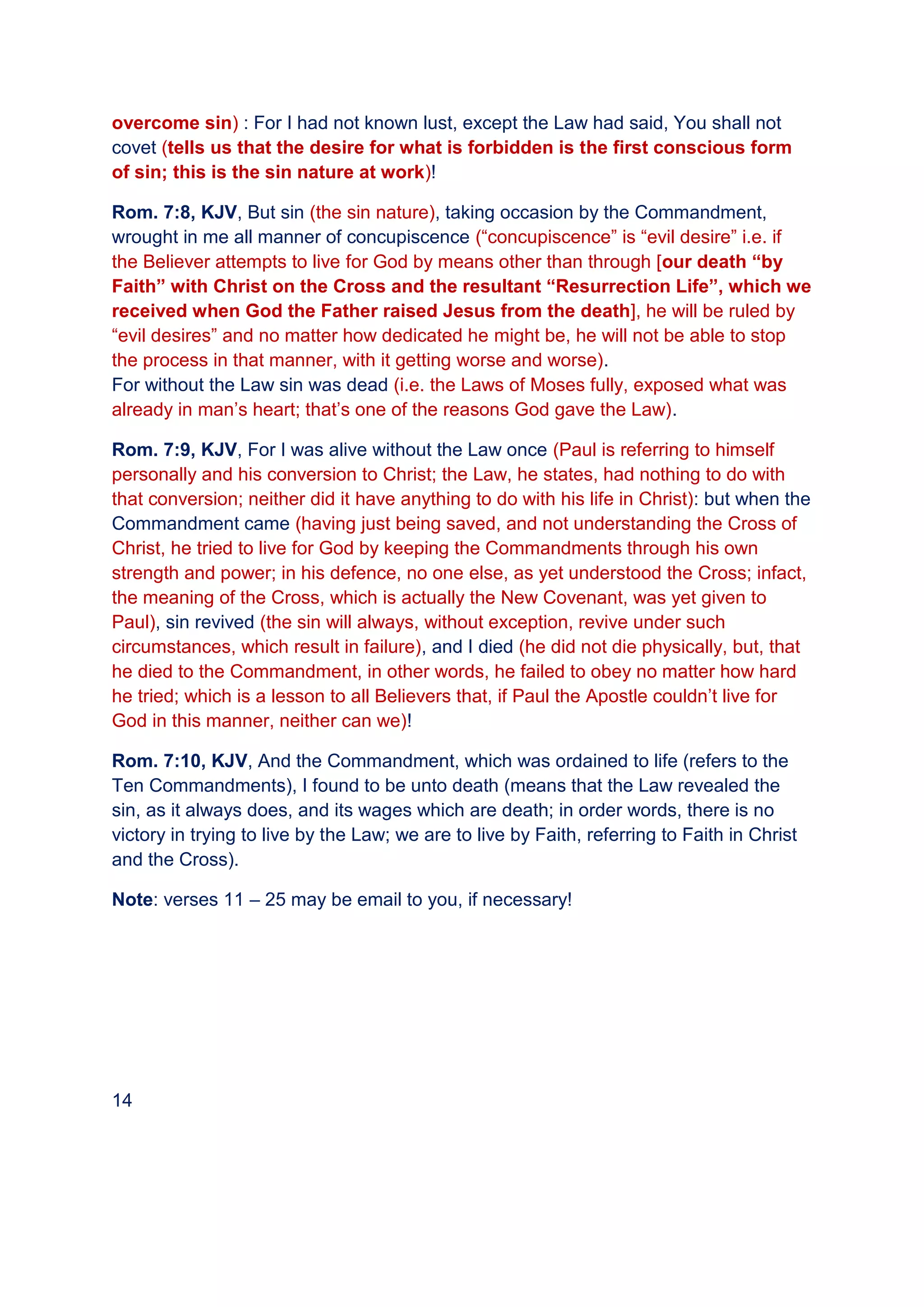 overcome sin) : For I had not known lust, except the Law had said, You shall not
covet (tells us that the desire for what is forbidden is the first conscious form
of sin; this is the sin nature at work)!
Rom. 7:8, KJV, But sin (the sin nature), taking occasion by the Commandment,
wrought in me all manner of concupiscence (“concupiscence” is “evil desire” i.e. if
the Believer attempts to live for God by means other than through [our death “by
Faith” with Christ on the Cross and the resultant “Resurrection Life”, which we
received when God the Father raised Jesus from the death], he will be ruled by
“evil desires” and no matter how dedicated he might be, he will not be able to stop
the process in that manner, with it getting worse and worse).
For without the Law sin was dead (i.e. the Laws of Moses fully, exposed what was
already in man’s heart; that’s one of the reasons God gave the Law).
Rom. 7:9, KJV, For I was alive without the Law once (Paul is referring to himself
personally and his conversion to Christ; the Law, he states, had nothing to do with
that conversion; neither did it have anything to do with his life in Christ): but when the
Commandment came (having just being saved, and not understanding the Cross of
Christ, he tried to live for God by keeping the Commandments through his own
strength and power; in his defence, no one else, as yet understood the Cross; infact,
the meaning of the Cross, which is actually the New Covenant, was yet given to
Paul), sin revived (the sin will always, without exception, revive under such
circumstances, which result in failure), and I died (he did not die physically, but, that
he died to the Commandment, in other words, he failed to obey no matter how hard
he tried; which is a lesson to all Believers that, if Paul the Apostle couldn’t live for
God in this manner, neither can we)!
Rom. 7:10, KJV, And the Commandment, which was ordained to life (refers to the
Ten Commandments), I found to be unto death (means that the Law revealed the
sin, as it always does, and its wages which are death; in order words, there is no
victory in trying to live by the Law; we are to live by Faith, referring to Faith in Christ
and the Cross).
Note: verses 11 – 25 may be email to you, if necessary!
14
 