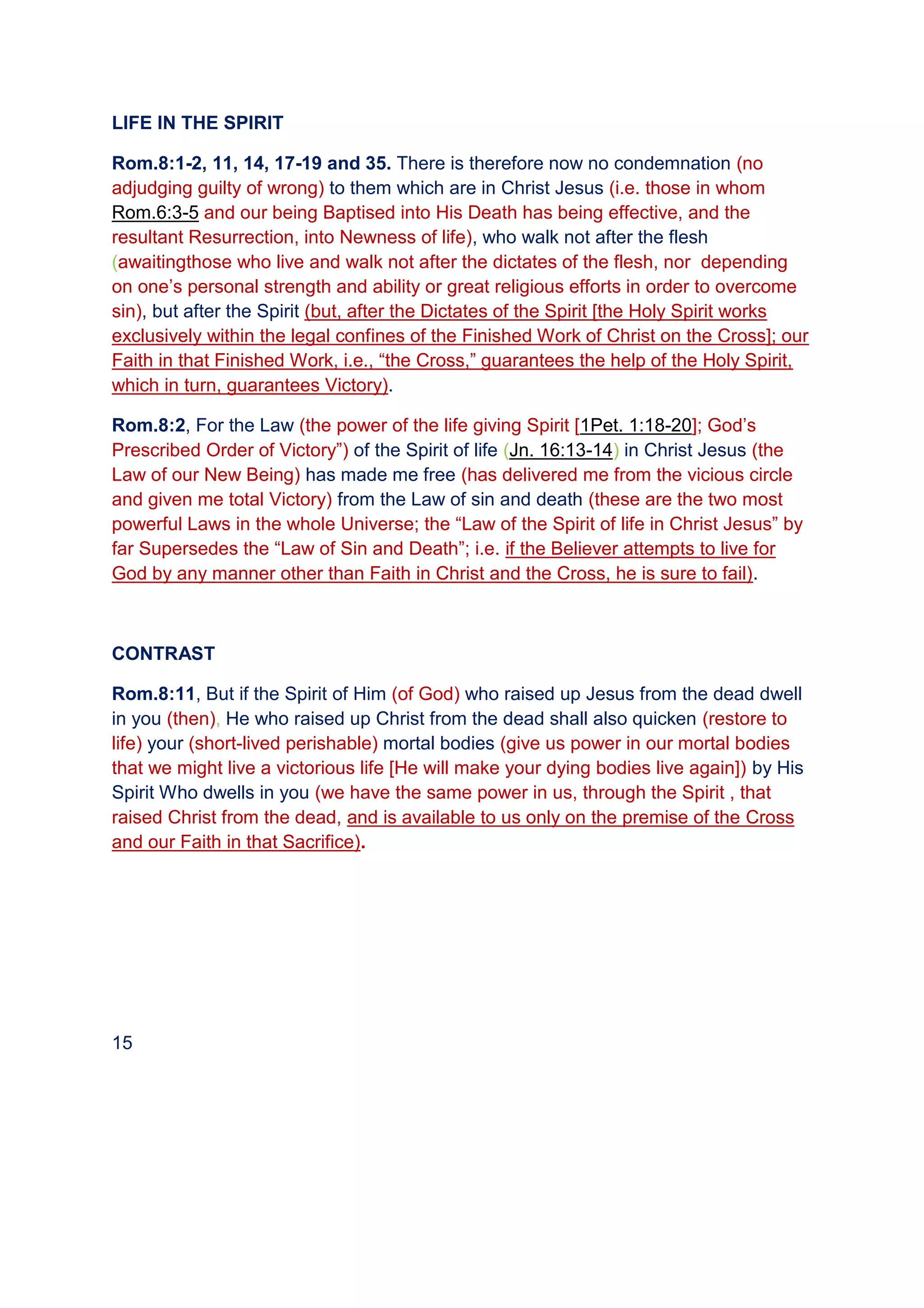 LIFE IN THE SPIRIT
Rom.8:1-2, 11, 14, 17-19 and 35. There is therefore now no condemnation (no
adjudging guilty of wrong) to them which are in Christ Jesus (i.e. those in whom
Rom.6:3-5 and our being Baptised into His Death has being effective, and the
resultant Resurrection, into Newness of life), who walk not after the flesh
(awaitingthose who live and walk not after the dictates of the flesh, nor depending
on one’s personal strength and ability or great religious efforts in order to overcome
sin), but after the Spirit (but, after the Dictates of the Spirit [the Holy Spirit works
exclusively within the legal confines of the Finished Work of Christ on the Cross]; our
Faith in that Finished Work, i.e., “the Cross,” guarantees the help of the Holy Spirit,
which in turn, guarantees Victory).
Rom.8:2, For the Law (the power of the life giving Spirit [1Pet. 1:18-20]; God’s
Prescribed Order of Victory”) of the Spirit of life (Jn. 16:13-14) in Christ Jesus (the
Law of our New Being) has made me free (has delivered me from the vicious circle
and given me total Victory) from the Law of sin and death (these are the two most
powerful Laws in the whole Universe; the “Law of the Spirit of life in Christ Jesus” by
far Supersedes the “Law of Sin and Death”; i.e. if the Believer attempts to live for
God by any manner other than Faith in Christ and the Cross, he is sure to fail).
CONTRAST
Rom.8:11, But if the Spirit of Him (of God) who raised up Jesus from the dead dwell
in you (then), He who raised up Christ from the dead shall also quicken (restore to
life) your (short-lived perishable) mortal bodies (give us power in our mortal bodies
that we might live a victorious life [He will make your dying bodies live again]) by His
Spirit Who dwells in you (we have the same power in us, through the Spirit , that
raised Christ from the dead, and is available to us only on the premise of the Cross
and our Faith in that Sacrifice).
15
 