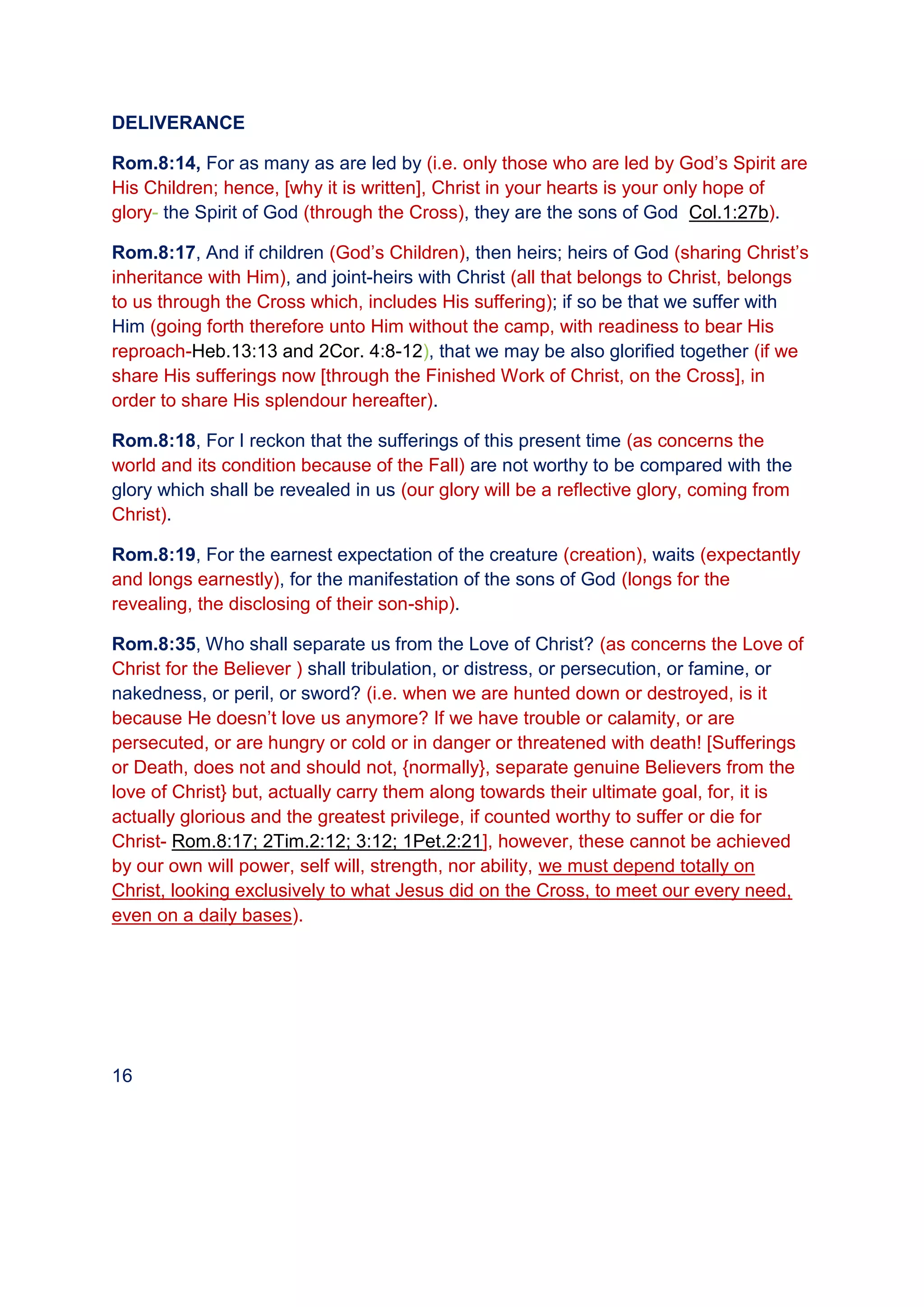 DELIVERANCE
Rom.8:14, For as many as are led by (i.e. only those who are led by God’s Spirit are
His Children; hence, [why it is written], Christ in your hearts is your only hope of
glory- the Spirit of God (through the Cross), they are the sons of God Col.1:27b).
Rom.8:17, And if children (God’s Children), then heirs; heirs of God (sharing Christ’s
inheritance with Him), and joint-heirs with Christ (all that belongs to Christ, belongs
to us through the Cross which, includes His suffering); if so be that we suffer with
Him (going forth therefore unto Him without the camp, with readiness to bear His
reproach-Heb.13:13 and 2Cor. 4:8-12), that we may be also glorified together (if we
share His sufferings now [through the Finished Work of Christ, on the Cross], in
order to share His splendour hereafter).
Rom.8:18, For I reckon that the sufferings of this present time (as concerns the
world and its condition because of the Fall) are not worthy to be compared with the
glory which shall be revealed in us (our glory will be a reflective glory, coming from
Christ).
Rom.8:19, For the earnest expectation of the creature (creation), waits (expectantly
and longs earnestly), for the manifestation of the sons of God (longs for the
revealing, the disclosing of their son-ship).
Rom.8:35, Who shall separate us from the Love of Christ? (as concerns the Love of
Christ for the Believer ) shall tribulation, or distress, or persecution, or famine, or
nakedness, or peril, or sword? (i.e. when we are hunted down or destroyed, is it
because He doesn’t love us anymore? If we have trouble or calamity, or are
persecuted, or are hungry or cold or in danger or threatened with death! [Sufferings
or Death, does not and should not, {normally}, separate genuine Believers from the
love of Christ} but, actually carry them along towards their ultimate goal, for, it is
actually glorious and the greatest privilege, if counted worthy to suffer or die for
Christ- Rom.8:17; 2Tim.2:12; 3:12; 1Pet.2:21], however, these cannot be achieved
by our own will power, self will, strength, nor ability, we must depend totally on
Christ, looking exclusively to what Jesus did on the Cross, to meet our every need,
even on a daily bases).
16
 