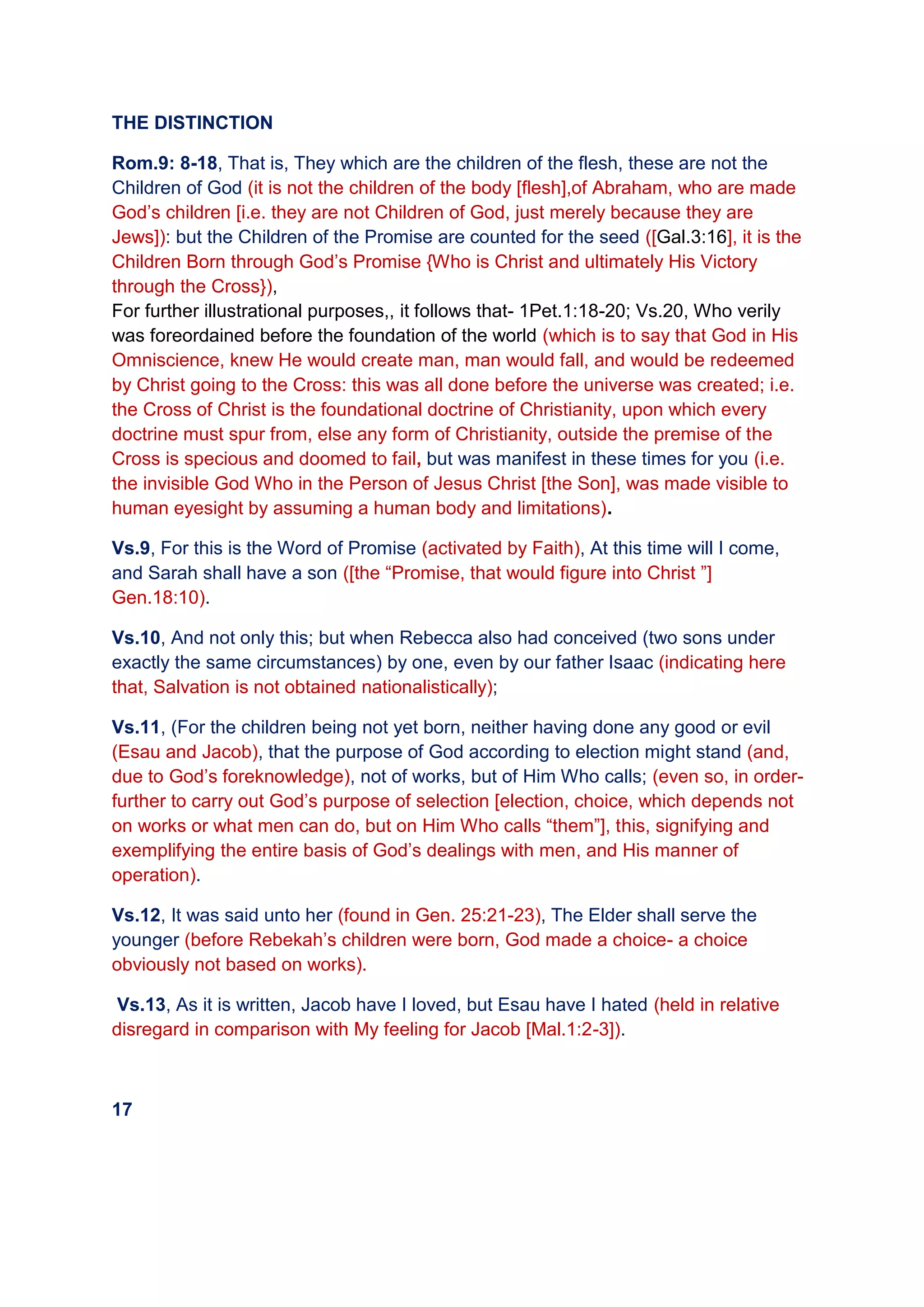 THE DISTINCTION
Rom.9: 8-18, That is, They which are the children of the flesh, these are not the
Children of God (it is not the children of the body [flesh],of Abraham, who are made
God’s children [i.e. they are not Children of God, just merely because they are
Jews]): but the Children of the Promise are counted for the seed ([Gal.3:16], it is the
Children Born through God’s Promise {Who is Christ and ultimately His Victory
through the Cross}),
For further illustrational purposes,, it follows that- 1Pet.1:18-20; Vs.20, Who verily
was foreordained before the foundation of the world (which is to say that God in His
Omniscience, knew He would create man, man would fall, and would be redeemed
by Christ going to the Cross: this was all done before the universe was created; i.e.
the Cross of Christ is the foundational doctrine of Christianity, upon which every
doctrine must spur from, else any form of Christianity, outside the premise of the
Cross is specious and doomed to fail, but was manifest in these times for you (i.e.
the invisible God Who in the Person of Jesus Christ [the Son], was made visible to
human eyesight by assuming a human body and limitations).
Vs.9, For this is the Word of Promise (activated by Faith), At this time will I come,
and Sarah shall have a son ([the “Promise, that would figure into Christ ”]
Gen.18:10).
Vs.10, And not only this; but when Rebecca also had conceived (two sons under
exactly the same circumstances) by one, even by our father Isaac (indicating here
that, Salvation is not obtained nationalistically);
Vs.11, (For the children being not yet born, neither having done any good or evil
(Esau and Jacob), that the purpose of God according to election might stand (and,
due to God’s foreknowledge), not of works, but of Him Who calls; (even so, in order-
further to carry out God’s purpose of selection [election, choice, which depends not
on works or what men can do, but on Him Who calls “them”], this, signifying and
exemplifying the entire basis of God’s dealings with men, and His manner of
operation).
Vs.12, It was said unto her (found in Gen. 25:21-23), The Elder shall serve the
younger (before Rebekah’s children were born, God made a choice- a choice
obviously not based on works).
Vs.13, As it is written, Jacob have I loved, but Esau have I hated (held in relative
disregard in comparison with My feeling for Jacob [Mal.1:2-3]).
17
 