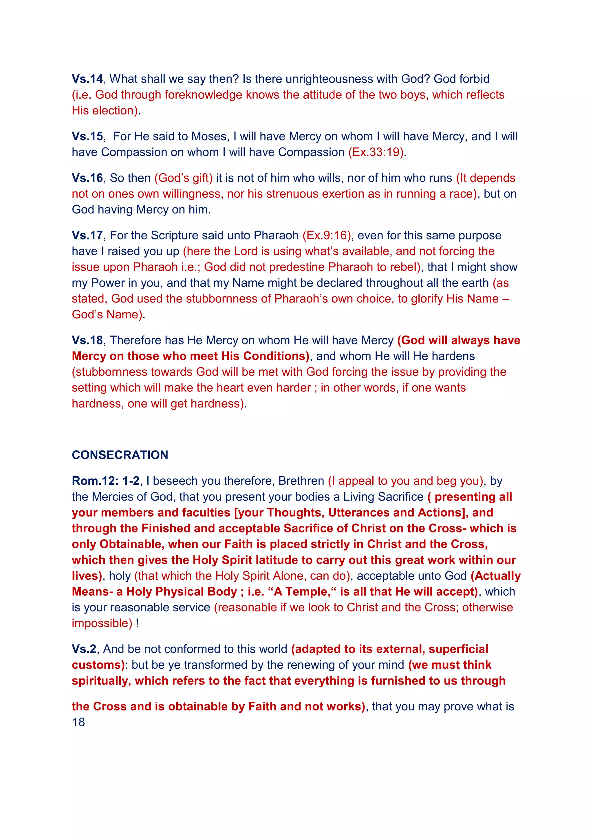 Vs.14, What shall we say then? Is there unrighteousness with God? God forbid
(i.e. God through foreknowledge knows the attitude of the two boys, which reflects
His election).
Vs.15, For He said to Moses, I will have Mercy on whom I will have Mercy, and I will
have Compassion on whom I will have Compassion (Ex.33:19).
Vs.16, So then (God’s gift) it is not of him who wills, nor of him who runs (It depends
not on ones own willingness, nor his strenuous exertion as in running a race), but on
God having Mercy on him.
Vs.17, For the Scripture said unto Pharaoh (Ex.9:16), even for this same purpose
have I raised you up (here the Lord is using what’s available, and not forcing the
issue upon Pharaoh i.e.; God did not predestine Pharaoh to rebel), that I might show
my Power in you, and that my Name might be declared throughout all the earth (as
stated, God used the stubbornness of Pharaoh’s own choice, to glorify His Name –
God’s Name).
Vs.18, Therefore has He Mercy on whom He will have Mercy (God will always have
Mercy on those who meet His Conditions), and whom He will He hardens
(stubbornness towards God will be met with God forcing the issue by providing the
setting which will make the heart even harder ; in other words, if one wants
hardness, one will get hardness).
CONSECRATION
Rom.12: 1-2, I beseech you therefore, Brethren (I appeal to you and beg you), by
the Mercies of God, that you present your bodies a Living Sacrifice ( presenting all
your members and faculties [your Thoughts, Utterances and Actions], and
through the Finished and acceptable Sacrifice of Christ on the Cross- which is
only Obtainable, when our Faith is placed strictly in Christ and the Cross,
which then gives the Holy Spirit latitude to carry out this great work within our
lives), holy (that which the Holy Spirit Alone, can do), acceptable unto God (Actually
Means- a Holy Physical Body ; i.e. “A Temple,“ is all that He will accept), which
is your reasonable service (reasonable if we look to Christ and the Cross; otherwise
impossible) !
Vs.2, And be not conformed to this world (adapted to its external, superficial
customs): but be ye transformed by the renewing of your mind (we must think
spiritually, which refers to the fact that everything is furnished to us through
the Cross and is obtainable by Faith and not works), that you may prove what is
18
 