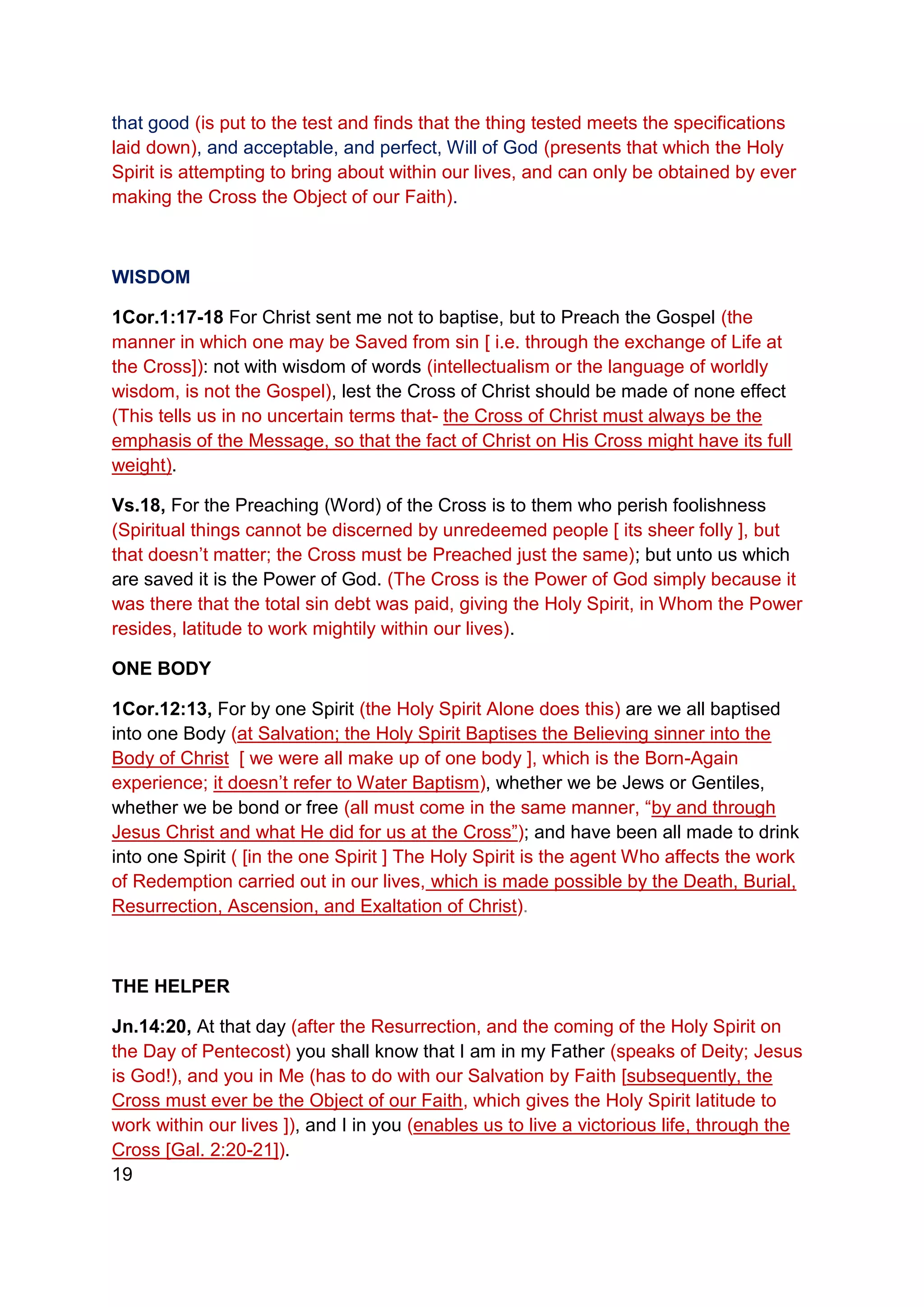 that good (is put to the test and finds that the thing tested meets the specifications
laid down), and acceptable, and perfect, Will of God (presents that which the Holy
Spirit is attempting to bring about within our lives, and can only be obtained by ever
making the Cross the Object of our Faith).
WISDOM
1Cor.1:17-18 For Christ sent me not to baptise, but to Preach the Gospel (the
manner in which one may be Saved from sin [ i.e. through the exchange of Life at
the Cross]): not with wisdom of words (intellectualism or the language of worldly
wisdom, is not the Gospel), lest the Cross of Christ should be made of none effect
(This tells us in no uncertain terms that- the Cross of Christ must always be the
emphasis of the Message, so that the fact of Christ on His Cross might have its full
weight).
Vs.18, For the Preaching (Word) of the Cross is to them who perish foolishness
(Spiritual things cannot be discerned by unredeemed people [ its sheer folly ], but
that doesn’t matter; the Cross must be Preached just the same); but unto us which
are saved it is the Power of God. (The Cross is the Power of God simply because it
was there that the total sin debt was paid, giving the Holy Spirit, in Whom the Power
resides, latitude to work mightily within our lives).
ONE BODY
1Cor.12:13, For by one Spirit (the Holy Spirit Alone does this) are we all baptised
into one Body (at Salvation; the Holy Spirit Baptises the Believing sinner into the
Body of Christ [ we were all make up of one body ], which is the Born-Again
experience; it doesn’t refer to Water Baptism), whether we be Jews or Gentiles,
whether we be bond or free (all must come in the same manner, “by and through
Jesus Christ and what He did for us at the Cross”); and have been all made to drink
into one Spirit ( [in the one Spirit ] The Holy Spirit is the agent Who affects the work
of Redemption carried out in our lives, which is made possible by the Death, Burial,
Resurrection, Ascension, and Exaltation of Christ).
THE HELPER
Jn.14:20, At that day (after the Resurrection, and the coming of the Holy Spirit on
the Day of Pentecost) you shall know that I am in my Father (speaks of Deity; Jesus
is God!), and you in Me (has to do with our Salvation by Faith [subsequently, the
Cross must ever be the Object of our Faith, which gives the Holy Spirit latitude to
work within our lives ]), and I in you (enables us to live a victorious life, through the
Cross [Gal. 2:20-21]).
19
 