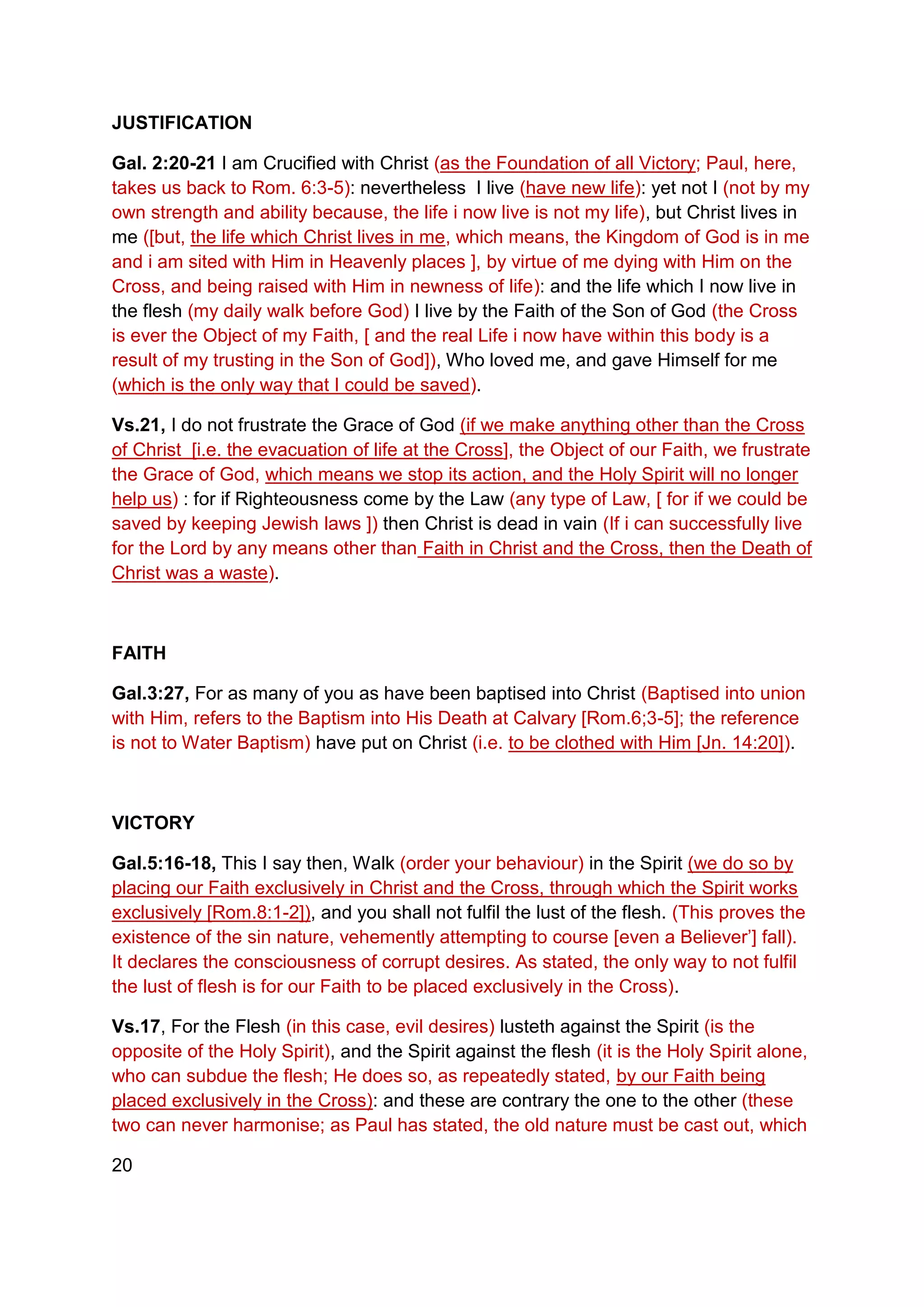 JUSTIFICATION
Gal. 2:20-21 I am Crucified with Christ (as the Foundation of all Victory; Paul, here,
takes us back to Rom. 6:3-5): nevertheless I live (have new life): yet not I (not by my
own strength and ability because, the life i now live is not my life), but Christ lives in
me ([but, the life which Christ lives in me, which means, the Kingdom of God is in me
and i am sited with Him in Heavenly places ], by virtue of me dying with Him on the
Cross, and being raised with Him in newness of life): and the life which I now live in
the flesh (my daily walk before God) I live by the Faith of the Son of God (the Cross
is ever the Object of my Faith, [ and the real Life i now have within this body is a
result of my trusting in the Son of God]), Who loved me, and gave Himself for me
(which is the only way that I could be saved).
Vs.21, I do not frustrate the Grace of God (if we make anything other than the Cross
of Christ [i.e. the evacuation of life at the Cross], the Object of our Faith, we frustrate
the Grace of God, which means we stop its action, and the Holy Spirit will no longer
help us) : for if Righteousness come by the Law (any type of Law, [ for if we could be
saved by keeping Jewish laws ]) then Christ is dead in vain (If i can successfully live
for the Lord by any means other than Faith in Christ and the Cross, then the Death of
Christ was a waste).
FAITH
Gal.3:27, For as many of you as have been baptised into Christ (Baptised into union
with Him, refers to the Baptism into His Death at Calvary [Rom.6;3-5]; the reference
is not to Water Baptism) have put on Christ (i.e. to be clothed with Him [Jn. 14:20]).
VICTORY
Gal.5:16-18, This I say then, Walk (order your behaviour) in the Spirit (we do so by
placing our Faith exclusively in Christ and the Cross, through which the Spirit works
exclusively [Rom.8:1-2]), and you shall not fulfil the lust of the flesh. (This proves the
existence of the sin nature, vehemently attempting to course [even a Believer’] fall).
It declares the consciousness of corrupt desires. As stated, the only way to not fulfil
the lust of flesh is for our Faith to be placed exclusively in the Cross).
Vs.17, For the Flesh (in this case, evil desires) lusteth against the Spirit (is the
opposite of the Holy Spirit), and the Spirit against the flesh (it is the Holy Spirit alone,
who can subdue the flesh; He does so, as repeatedly stated, by our Faith being
placed exclusively in the Cross): and these are contrary the one to the other (these
two can never harmonise; as Paul has stated, the old nature must be cast out, which
20
 